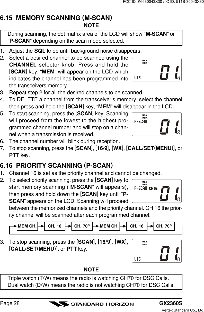 GX2360SPage 283. To stop scanning, press the [SCAN], [16/9], [WX],[CALL/SET(MENU)], or PTT key.NOTETriple watch (T/W) means the radio is watching CH70 for DSC Calls.Dual watch (D/W) means the radio is not watching CH70 for DSC Calls.6.15  MEMORY SCANNING (M-SCAN)NOTEDuring scanning, the dot matrix area of the LCD will show “M-SCAN” or“P-SCAN” depending on the scan mode selected.1. Adjust the SQL knob until background noise disappears.2. Select a desired channel to be scanned using theCHANNEL selector knob. Press and hold the[SCAN] key, “MEM” will appear on the LCD whichindicates the channel has been programmed intothe transceivers memory.3. Repeat step 2 for all the desired channels to be scanned.4. To DELETE a channel from the transceiver’s memory, select the channelthen press and hold the [SCAN] key, “MEM” will disappear in the LCD.5. To start scanning, press the [SCAN] key. Scanningwill proceed from the lowest to the highest pro-grammed channel number and will stop on a chan-nel when a transmission is received.6. The channel number will blink during reception.7. To stop scanning, press the [SCAN], [16/9], [WX], [CALL/SET(MENU)], orPTT key.6.16  PRIORITY SCANNING (P-SCAN)1. Channel 16 is set as the priority channel and cannot be changed.2. To select priority scanning, press the [SCAN] key tostart memory scanning (“M-SCAN” will appears),then press and hold down the [SCAN] key until “P-SCAN” appears on the LCD. Scanning will proceedbetween the memorized channels and the priority channel. CH 16 the prior-ity channel will be scanned after each programmed channel.MEM CH. CH. 16 CH. 70øMEM CH. CH. 16 CH. 70øFCC ID: K6630043X30 / IC ID: 511B-30043X30Vertex Standard Co., Ltd.