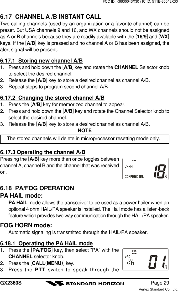 Page 29GX2360S6.17  CHANNEL A /B INSTANT CALLTwo calling channels (used by an organization or a favorite channel) can bepreset. But USA channels 9 and 16, and WX channels should not be assignedas A or B channels because they are readily available with the [16/9] and [WX]keys. If the [A/B] key is pressed and no channel A or B has been assigned, thealert signal will be present.6.17.1  Storing new channel A/B1. Press and hold down the [A/B] key and rotate the CHANNEL Selector knobto select the desired channel.2. Release the [A/B] key to store a desired channel as channel A/B.3. Repeat steps to program second channel A/B.6.17.2  Changing the stored channel A/B1. Press the [A/B] key for memorized channel to appear.2. Press and hold down the [A/B] key and rotate the Channel Selector knob toselect the desired channel.3. Release the [A/B] key to store a desired channel as channel A/B.NOTEThe stored channels will delete in microprocessor resetting mode only.6.17.3 Operating the channel A/BPressing the [A/B] key more than once toggles betweenchannel A, channel B and the channel that was receivedon.6.18  PA/FOG OPERATIONPA HAIL mode:PA HAIL mode allows the transceiver to be used as a power hailer when anoptional 4 ohm HAIL/PA speaker is installed. The Hail mode has a listen-backfeature which provides two way communication through the HAIL/PA speaker.FOG HORN mode:Automatic signaling is transmitted through the HAIL/PA speaker.6.18.1  Operating the PA HAIL mode1. Press the [PA/FOG] key, then select “PA” with theCHANNEL selector knob.2. Press the [CALL(MENU)] key.3. Press the PTT switch to speak through theFCC ID: K6630043X30 / IC ID: 511B-30043X30Vertex Standard Co., Ltd.