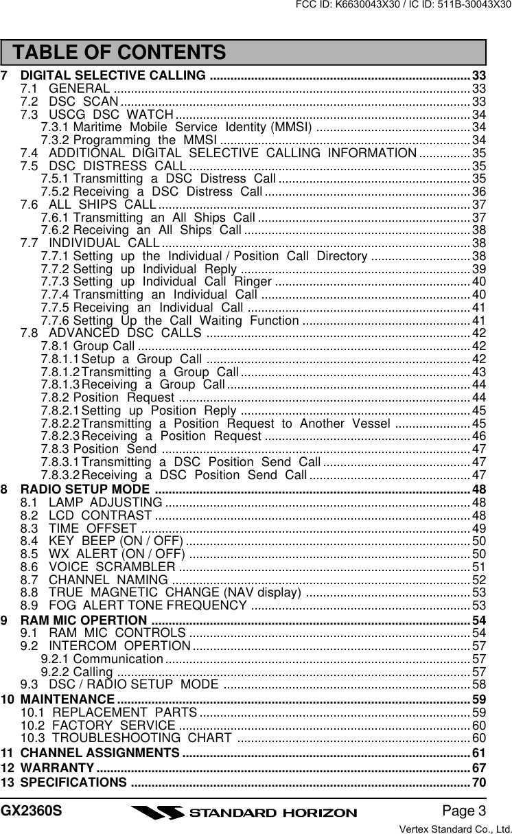 Page 3GX2360S7DIGITAL SELECTIVE CALLING ............................................................................337.1 GENERAL ........................................................................................................337.2 DSC  SCAN......................................................................................................337.3 USCG  DSC  WATCH......................................................................................347.3.1 Maritime  Mobile  Service  Identity (MMSI) .............................................347.3.2 Programming  the  MMSI .........................................................................347.4 ADDITIONAL  DIGITAL  SELECTIVE  CALLING  INFORMATION ...............357.5 DSC  DISTRESS  CALL .................................................................................. 357.5.1 Transmitting  a  DSC  Distress  Call ........................................................ 357.5.2 Receiving  a  DSC  Distress  Call ............................................................367.6 ALL  SHIPS  CALL...........................................................................................377.6.1 Transmitting  an  All  Ships  Call .............................................................. 377.6.2 Receiving  an  All  Ships  Call .................................................................. 387.7 INDIVIDUAL  CALL..........................................................................................387.7.1 Setting  up  the  Individual / Position  Call  Directory ............................. 387.7.2 Setting  up  Individual  Reply ...................................................................397.7.3 Setting  up  Individual  Call  Ringer ......................................................... 407.7.4 Transmitting  an  Individual  Call .............................................................407.7.5 Receiving  an  Individual  Call .................................................................417.7.6 Setting  Up  the  Call  Waiting  Function ................................................. 417.8 ADVANCED  DSC  CALLS .............................................................................427.8.1 Group Call .................................................................................................427.8.1.1Setup  a  Group  Call .............................................................................427.8.1.2Transmitting  a  Group  Call ...................................................................437.8.1.3Receiving  a  Group  Call .......................................................................447.8.2 Position  Request .....................................................................................447.8.2.1Setting  up  Position  Reply ................................................................... 457.8.2.2Transmitting  a  Position  Request  to  Another  Vessel ...................... 457.8.2.3Receiving  a  Position  Request ............................................................467.8.3 Position  Send .......................................................................................... 477.8.3.1Transmitting  a  DSC  Position  Send  Call ........................................... 477.8.3.2Receiving  a  DSC  Position  Send  Call ............................................... 478RADIO SETUP MODE ............................................................................................ 488.1 LAMP  ADJUSTING ......................................................................................... 488.2 LCD  CONTRAST ............................................................................................488.3 TIME  OFFSET ................................................................................................ 498.4 KEY  BEEP (ON / OFF) ...................................................................................508.5 WX  ALERT (ON / OFF) ..................................................................................508.6 VOICE  SCRAMBLER .....................................................................................518.7 CHANNEL  NAMING .......................................................................................528.8 TRUE  MAGNETIC  CHANGE (NAV display) ................................................ 538.9 FOG  ALERT TONE FREQUENCY ................................................................539RAM MIC OPERTION ............................................................................................. 549.1 RAM  MIC  CONTROLS .................................................................................. 549.2 INTERCOM  OPERTION.................................................................................579.2.1 Communication......................................................................................... 579.2.2 Calling .......................................................................................................579.3 DSC / RADIO SETUP  MODE ........................................................................5810 MAINTENANCE .......................................................................................................5910.1  REPLACEMENT  PARTS ...............................................................................5910.2  FACTORY  SERVICE ..................................................................................... 6010.3  TROUBLESHOOTING  CHART ....................................................................6011 CHANNEL ASSIGNMENTS .................................................................................... 6112 WARRANTY .............................................................................................................6713 SPECIFICATIONS ...................................................................................................70TABLE OF CONTENTSFCC ID: K6630043X30 / IC ID: 511B-30043X30Vertex Standard Co., Ltd.