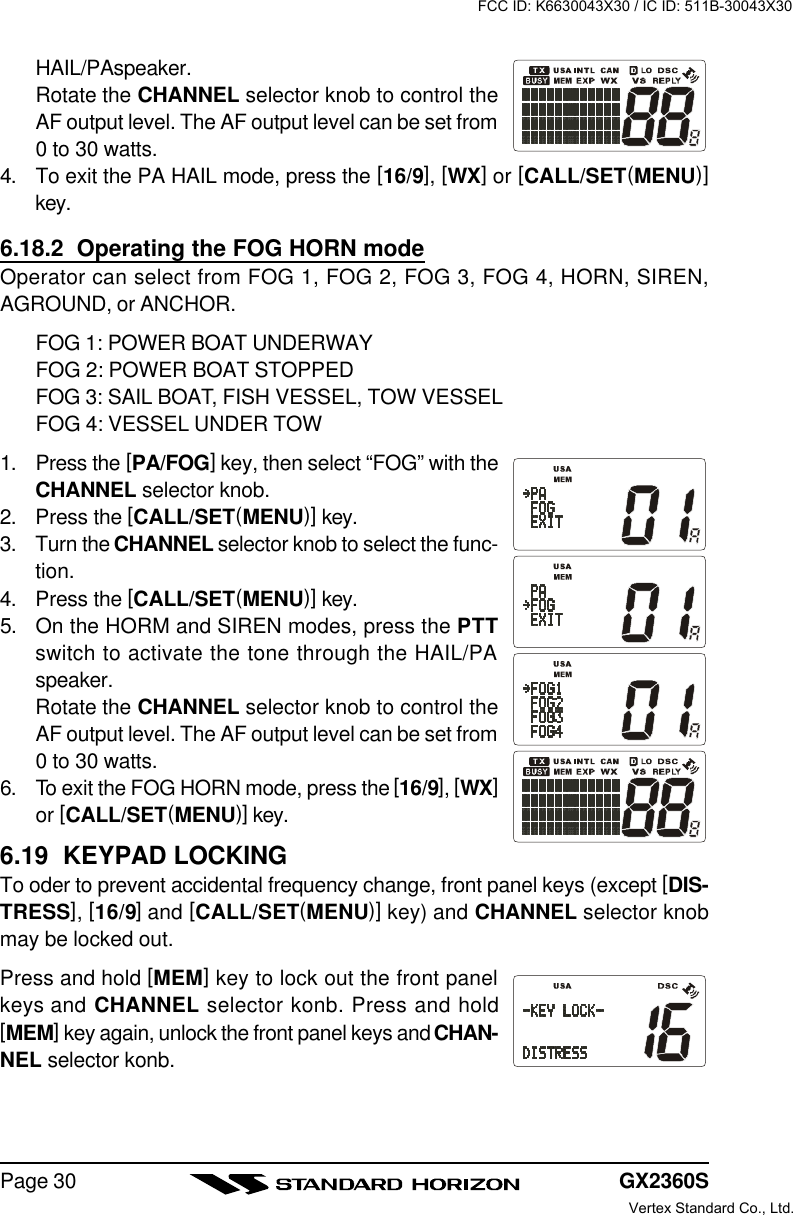 GX2360SPage 30HAIL/PAspeaker.Rotate the CHANNEL selector knob to control theAF output level. The AF output level can be set from0 to 30 watts.4. To exit the PA HAIL mode, press the [16/9], [WX] or [CALL/SET(MENU)]key.6.18.2  Operating the FOG HORN modeOperator can select from FOG 1, FOG 2, FOG 3, FOG 4, HORN, SIREN,AGROUND, or ANCHOR.FOG 1: POWER BOAT UNDERWAYFOG 2: POWER BOAT STOPPEDFOG 3: SAIL BOAT, FISH VESSEL, TOW VESSELFOG 4: VESSEL UNDER TOW1. Press the [PA/FOG] key, then select “FOG” with theCHANNEL selector knob.2. Press the [CALL/SET(MENU)] key.3. Turn the CHANNEL selector knob to select the func-tion.4. Press the [CALL/SET(MENU)] key.5.On the HORM and SIREN modes, press the PTTswitch to activate the tone through the HAIL/PAspeaker.Rotate the CHANNEL selector knob to control theAF output level. The AF output level can be set from0 to 30 watts.6. To exit the FOG HORN mode, press the [16/9], [WX]or [CALL/SET(MENU)] key.6.19  KEYPAD LOCKINGTo oder to prevent accidental frequency change, front panel keys (except [DIS-TRESS], [16/9] and [CALL/SET(MENU)] key) and CHANNEL selector knobmay be locked out.Press and hold [MEM] key to lock out the front panelkeys and CHANNEL selector konb. Press and hold[MEM] key again, unlock the front panel keys and CHAN-NEL selector konb.FCC ID: K6630043X30 / IC ID: 511B-30043X30Vertex Standard Co., Ltd.