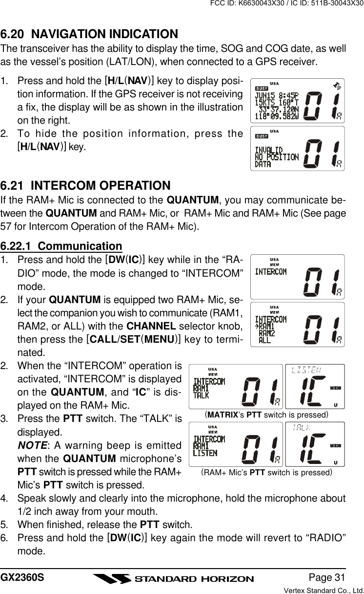 Page 31GX2360S6.20  NAVIGATION INDICATIONThe transceiver has the ability to display the time, SOG and COG date, as wellas the vessel’s position (LAT/LON), when connected to a GPS receiver.1. Press and hold the [H/L(NAV)] key to display posi-tion information. If the GPS receiver is not receivinga fix, the display will be as shown in the illustrationon the right.2. To hide the position information, press the[H/L(NAV)] key.6.21  INTERCOM OPERATIONIf the RAM+ Mic is connected to the QUANTUM, you may communicate be-tween the QUANTUM and RAM+ Mic, or  RAM+ Mic and RAM+ Mic (See page57 for Intercom Operation of the RAM+ Mic).6.22.1  Communication1. Press and hold the [DW(IC)] key while in the “RA-DIO” mode, the mode is changed to “INTERCOM”mode.2. If your QUANTUM is equipped two RAM+ Mic, se-lect the companion you wish to communicate (RAM1,RAM2, or ALL) with the CHANNEL selector knob,then press the [CALL/SET(MENU)] key to termi-nated.2. When the “INTERCOM” operation isactivated, “INTERCOM” is displayedon the QUANTUM, and “IC” is dis-played on the RAM+ Mic.3. Press the PTT switch. The “TALK” isdisplayed.NOTE: A warning beep is emittedwhen the QUANTUM microphone’sPTT switch is pressed while the RAM+Mic’s PTT switch is pressed.4. Speak slowly and clearly into the microphone, hold the microphone about1/2 inch away from your mouth.5. When finished, release the PTT switch.6. Press and hold the [DW(IC)] key again the mode will revert to “RADIO”mode.(RAM+ Mic’s PTT switch is pressed)(MATRIX’s PTT switch is pressed)FCC ID: K6630043X30 / IC ID: 511B-30043X30Vertex Standard Co., Ltd.