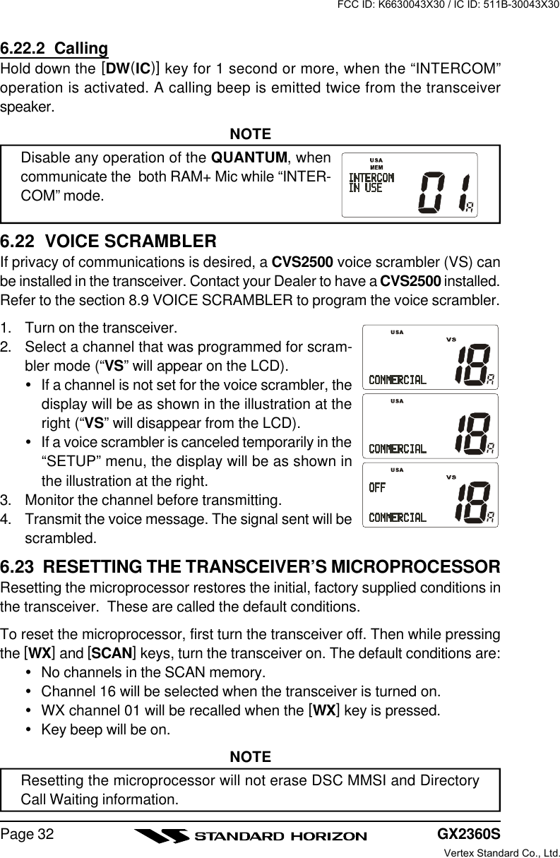 GX2360SPage 326.22.2  CallingHold down the [DW(IC)] key for 1 second or more, when the “INTERCOM”operation is activated. A calling beep is emitted twice from the transceiverspeaker.NOTEDisable any operation of the QUANTUM, whencommunicate the  both RAM+ Mic while “INTER-COM” mode.6.22  VOICE SCRAMBLERIf privacy of communications is desired, a CVS2500 voice scrambler (VS) canbe installed in the transceiver. Contact your Dealer to have a CVS2500 installed.Refer to the section 8.9 VOICE SCRAMBLER to program the voice scrambler.1. Turn on the transceiver.2. Select a channel that was programmed for scram-bler mode (“VS” will appear on the LCD).ŸIf a channel is not set for the voice scrambler, thedisplay will be as shown in the illustration at theright (“VS” will disappear from the LCD).ŸIf a voice scrambler is canceled temporarily in the“SETUP” menu, the display will be as shown inthe illustration at the right.3. Monitor the channel before transmitting.4. Transmit the voice message. The signal sent will bescrambled.6.23  RESETTING THE TRANSCEIVER’S MICROPROCESSORResetting the microprocessor restores the initial, factory supplied conditions inthe transceiver.  These are called the default conditions.To reset the microprocessor, first turn the transceiver off. Then while pressingthe [WX] and [SCAN] keys, turn the transceiver on. The default conditions are:ŸNo channels in the SCAN memory.ŸChannel 16 will be selected when the transceiver is turned on.ŸWX channel 01 will be recalled when the [WX] key is pressed.ŸKey beep will be on.NOTEResetting the microprocessor will not erase DSC MMSI and DirectoryCall Waiting information.FCC ID: K6630043X30 / IC ID: 511B-30043X30Vertex Standard Co., Ltd.