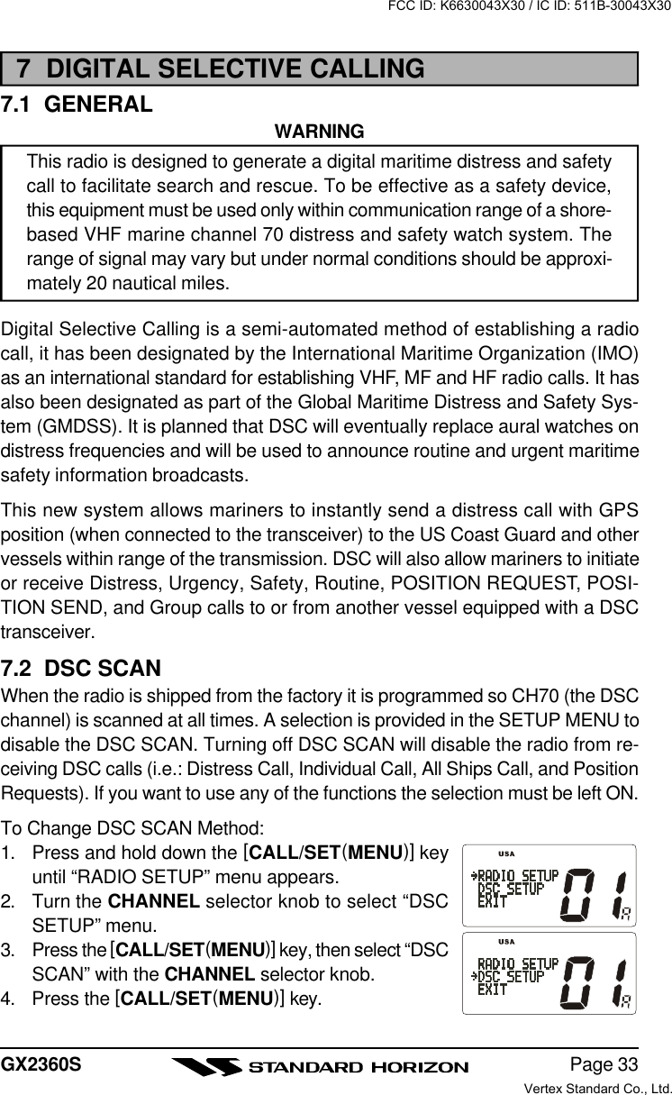 Page 33GX2360S7  DIGITAL SELECTIVE CALLING7.1  GENERALWARNINGThis radio is designed to generate a digital maritime distress and safetycall to facilitate search and rescue. To be effective as a safety device,this equipment must be used only within communication range of a shore-based VHF marine channel 70 distress and safety watch system. Therange of signal may vary but under normal conditions should be approxi-mately 20 nautical miles.Digital Selective Calling is a semi-automated method of establishing a radiocall, it has been designated by the International Maritime Organization (IMO)as an international standard for establishing VHF, MF and HF radio calls. It hasalso been designated as part of the Global Maritime Distress and Safety Sys-tem (GMDSS). It is planned that DSC will eventually replace aural watches ondistress frequencies and will be used to announce routine and urgent maritimesafety information broadcasts.This new system allows mariners to instantly send a distress call with GPSposition (when connected to the transceiver) to the US Coast Guard and othervessels within range of the transmission. DSC will also allow mariners to initiateor receive Distress, Urgency, Safety, Routine, POSITION REQUEST, POSI-TION SEND, and Group calls to or from another vessel equipped with a DSCtransceiver.7.2  DSC SCANWhen the radio is shipped from the factory it is programmed so CH70 (the DSCchannel) is scanned at all times. A selection is provided in the SETUP MENU todisable the DSC SCAN. Turning off DSC SCAN will disable the radio from re-ceiving DSC calls (i.e.: Distress Call, Individual Call, All Ships Call, and PositionRequests). If you want to use any of the functions the selection must be left ON.To Change DSC SCAN Method:1. Press and hold down the [CALL/SET(MENU)] keyuntil “RADIO SETUP” menu appears.2. Turn the CHANNEL selector knob to select “DSCSETUP” menu.3. Press the [CALL/SET(MENU)] key, then select “DSCSCAN” with the CHANNEL selector knob.4. Press the [CALL/SET(MENU)] key.FCC ID: K6630043X30 / IC ID: 511B-30043X30Vertex Standard Co., Ltd.