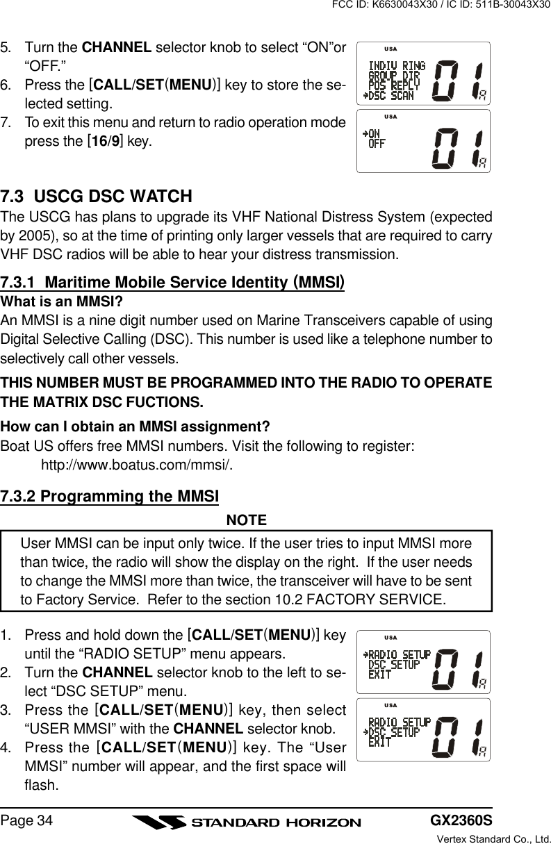 GX2360SPage 345. Turn the CHANNEL selector knob to select “ON”or“OFF.”6. Press the [CALL/SET(MENU)] key to store the se-lected setting.7. To exit this menu and return to radio operation modepress the [16/9] key.7.3  USCG DSC WATCHThe USCG has plans to upgrade its VHF National Distress System (expectedby 2005), so at the time of printing only larger vessels that are required to carryVHF DSC radios will be able to hear your distress transmission.7.3.1  Maritime Mobile Service Identity (MMSI)What is an MMSI?An MMSI is a nine digit number used on Marine Transceivers capable of usingDigital Selective Calling (DSC). This number is used like a telephone number toselectively call other vessels.THIS NUMBER MUST BE PROGRAMMED INTO THE RADIO TO OPERATETHE MATRIX DSC FUCTIONS.How can I obtain an MMSI assignment?Boat US offers free MMSI numbers. Visit the following to register:http://www.boatus.com/mmsi/.7.3.2 Programming the MMSINOTEUser MMSI can be input only twice. If the user tries to input MMSI morethan twice, the radio will show the display on the right.  If the user needsto change the MMSI more than twice, the transceiver will have to be sentto Factory Service.  Refer to the section 10.2 FACTORY SERVICE.1. Press and hold down the [CALL/SET(MENU)] keyuntil the “RADIO SETUP” menu appears.2. Turn the CHANNEL selector knob to the left to se-lect “DSC SETUP” menu.3. Press the [CALL/SET(MENU)] key, then select“USER MMSI” with the CHANNEL selector knob.4. Press the [CALL/SET(MENU)] key. The “UserMMSI” number will appear, and the first space willflash.FCC ID: K6630043X30 / IC ID: 511B-30043X30Vertex Standard Co., Ltd.