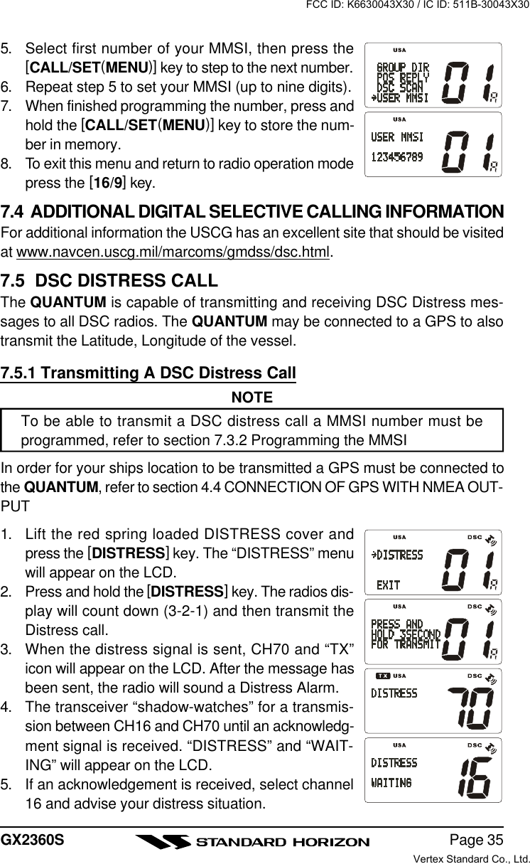 Page 35GX2360S5. Select first number of your MMSI, then press the[CALL/SET(MENU)] key to step to the next number.6. Repeat step 5 to set your MMSI (up to nine digits).7. When finished programming the number, press andhold the [CALL/SET(MENU)] key to store the num-ber in memory.8. To exit this menu and return to radio operation modepress the [16/9] key.7.4  ADDITIONAL DIGITAL SELECTIVE CALLING INFORMATIONFor additional information the USCG has an excellent site that should be visitedat www.navcen.uscg.mil/marcoms/gmdss/dsc.html.7.5  DSC DISTRESS CALLThe QUANTUM is capable of transmitting and receiving DSC Distress mes-sages to all DSC radios. The QUANTUM may be connected to a GPS to alsotransmit the Latitude, Longitude of the vessel.7.5.1 Transmitting A DSC Distress CallNOTETo be able to transmit a DSC distress call a MMSI number must beprogrammed, refer to section 7.3.2 Programming the MMSIIn order for your ships location to be transmitted a GPS must be connected tothe QUANTUM, refer to section 4.4 CONNECTION OF GPS WITH NMEA OUT-PUT1. Lift the red spring loaded DISTRESS cover andpress the [DISTRESS] key. The “DISTRESS” menuwill appear on the LCD.2. Press and hold the [DISTRESS] key. The radios dis-play will count down (3-2-1) and then transmit theDistress call.3. When the distress signal is sent, CH70 and “TX”icon will appear on the LCD. After the message hasbeen sent, the radio will sound a Distress Alarm.4. The transceiver “shadow-watches” for a transmis-sion between CH16 and CH70 until an acknowledg-ment signal is received. “DISTRESS” and “WAIT-ING” will appear on the LCD.5. If an acknowledgement is received, select channel16 and advise your distress situation.FCC ID: K6630043X30 / IC ID: 511B-30043X30Vertex Standard Co., Ltd.