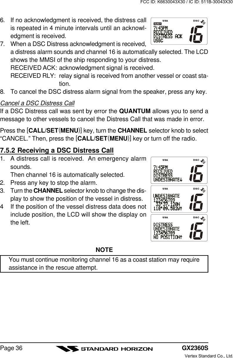 GX2360SPage 366. If no acknowledgment is received, the distress callis repeated in 4 minute intervals until an acknowl-edgment is received.7. When a DSC Distress acknowledgment is received,a distress alarm sounds and channel 16 is automatically selected. The LCDshows the MMSI of the ship responding to your distress.RECEIVED ACK: acknowledgment signal is received.RECEIVED RLY: relay signal is received from another vessel or coast sta-tion.8. To cancel the DSC distress alarm signal from the speaker, press any key.Cancel a DSC Distress CallIf a DSC Distress call was sent by error the QUANTUM allows you to send amessage to other vessels to cancel the Distress Call that was made in error.Press the [CALL/SET(MENU)] key, turn the CHANNEL selector knob to select“CANCEL.” Then, press the [CALL/SET(MENU)] key or turn off the radio.7.5.2 Receiving a DSC Distress Call1. A distress call is received.  An emergency alarmsounds.Then channel 16 is automatically selected.2. Press any key to stop the alarm.3. Turn the CHANNEL selector knob to change the dis-play to show the position of the vessel in distress.4If the position of the vessel distress data does notinclude position, the LCD will show the display onthe left.NOTEYou must continue monitoring channel 16 as a coast station may requireassistance in the rescue attempt.FCC ID: K6630043X30 / IC ID: 511B-30043X30Vertex Standard Co., Ltd.