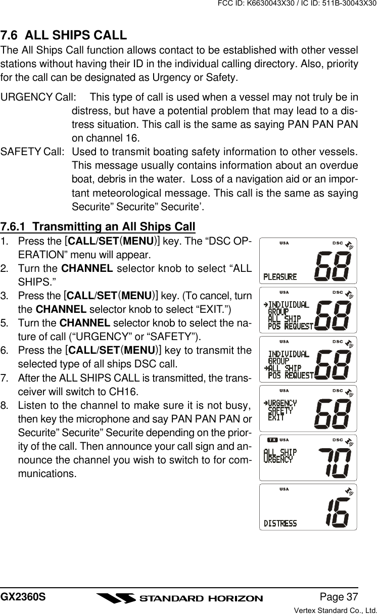 Page 37GX2360S7.6  ALL SHIPS CALLThe All Ships Call function allows contact to be established with other vesselstations without having their ID in the individual calling directory. Also, priorityfor the call can be designated as Urgency or Safety.URGENCY Call: This type of call is used when a vessel may not truly be indistress, but have a potential problem that may lead to a dis-tress situation. This call is the same as saying PAN PAN PANon channel 16.SAFETY Call: Used to transmit boating safety information to other vessels.This message usually contains information about an overdueboat, debris in the water.  Loss of a navigation aid or an impor-tant meteorological message. This call is the same as sayingSecurite” Securite” Securite’.7.6.1  Transmitting an All Ships Call1. Press the [CALL/SET(MENU)] key. The “DSC OP-ERATION” menu will appear.2. Turn the CHANNEL selector knob to select “ALLSHIPS.”3. Press the [CALL/SET(MENU)] key. (To cancel, turnthe CHANNEL selector knob to select “EXIT.”)5. Turn the CHANNEL selector knob to select the na-ture of call (“URGENCY” or “SAFETY”).6. Press the [CALL/SET(MENU)] key to transmit theselected type of all ships DSC call.7. After the ALL SHIPS CALL is transmitted, the trans-ceiver will switch to CH16.8. Listen to the channel to make sure it is not busy,then key the microphone and say PAN PAN PAN orSecurite” Securite” Securite depending on the prior-ity of the call. Then announce your call sign and an-nounce the channel you wish to switch to for com-munications.FCC ID: K6630043X30 / IC ID: 511B-30043X30Vertex Standard Co., Ltd.