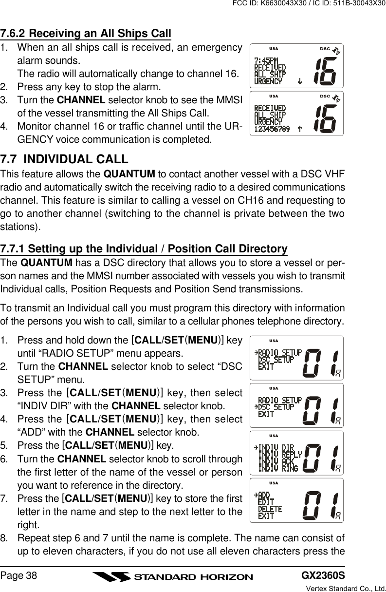 GX2360SPage 387.6.2 Receiving an All Ships Call1. When an all ships call is received, an emergencyalarm sounds.The radio will automatically change to channel 16.2. Press any key to stop the alarm.3. Turn the CHANNEL selector knob to see the MMSIof the vessel transmitting the All Ships Call.4. Monitor channel 16 or traffic channel until the UR-GENCY voice communication is completed.7.7  INDIVIDUAL CALLThis feature allows the QUANTUM to contact another vessel with a DSC VHFradio and automatically switch the receiving radio to a desired communicationschannel. This feature is similar to calling a vessel on CH16 and requesting togo to another channel (switching to the channel is private between the twostations).7.7.1 Setting up the Individual / Position Call DirectoryThe QUANTUM has a DSC directory that allows you to store a vessel or per-son names and the MMSI number associated with vessels you wish to transmitIndividual calls, Position Requests and Position Send transmissions.To transmit an Individual call you must program this directory with informationof the persons you wish to call, similar to a cellular phones telephone directory.1. Press and hold down the [CALL/SET(MENU)] keyuntil “RADIO SETUP” menu appears.2. Turn the CHANNEL selector knob to select “DSCSETUP” menu.3. Press the [CALL/SET(MENU)] key, then select“INDIV DIR” with the CHANNEL selector knob.4. Press the [CALL/SET(MENU)] key, then select“ADD” with the CHANNEL selector knob.5. Press the [CALL/SET(MENU)] key.6. Turn the CHANNEL selector knob to scroll throughthe first letter of the name of the vessel or personyou want to reference in the directory.7. Press the [CALL/SET(MENU)] key to store the firstletter in the name and step to the next letter to theright.8. Repeat step 6 and 7 until the name is complete. The name can consist ofup to eleven characters, if you do not use all eleven characters press theFCC ID: K6630043X30 / IC ID: 511B-30043X30Vertex Standard Co., Ltd.