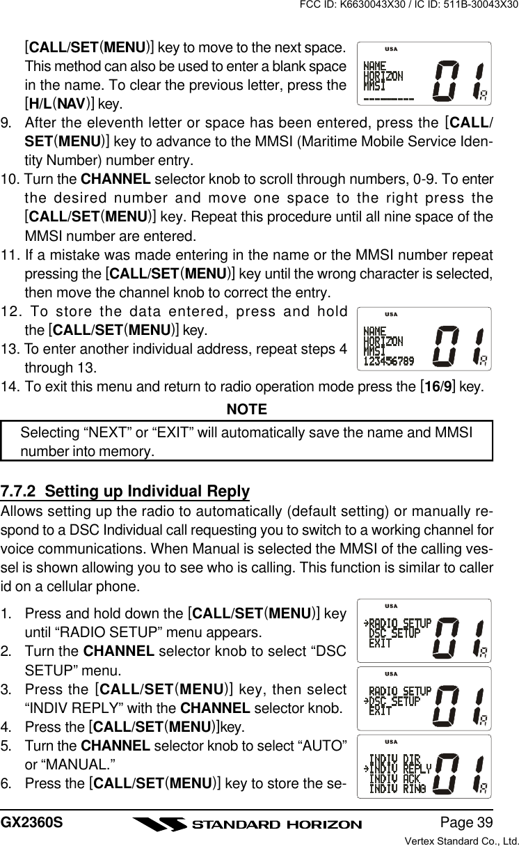 Page 39GX2360S[CALL/SET(MENU)] key to move to the next space.This method can also be used to enter a blank spacein the name. To clear the previous letter, press the[H/L(NAV)] key.9. After the eleventh letter or space has been entered, press the [CALL/SET(MENU)] key to advance to the MMSI (Maritime Mobile Service Iden-tity Number) number entry.10. Turn the CHANNEL selector knob to scroll through numbers, 0-9. To enterthe desired number and move one space to the right press the[CALL/SET(MENU)] key. Repeat this procedure until all nine space of theMMSI number are entered.11. If a mistake was made entering in the name or the MMSI number repeatpressing the [CALL/SET(MENU)] key until the wrong character is selected,then move the channel knob to correct the entry.12. To store the data entered, press and holdthe [CALL/SET(MENU)] key.13. To enter another individual address, repeat steps 4through 13.14. To exit this menu and return to radio operation mode press the [16/9] key.NOTESelecting “NEXT” or “EXIT” will automatically save the name and MMSInumber into memory.7.7.2  Setting up Individual ReplyAllows setting up the radio to automatically (default setting) or manually re-spond to a DSC Individual call requesting you to switch to a working channel forvoice communications. When Manual is selected the MMSI of the calling ves-sel is shown allowing you to see who is calling. This function is similar to callerid on a cellular phone.1. Press and hold down the [CALL/SET(MENU)] keyuntil “RADIO SETUP” menu appears.2. Turn the CHANNEL selector knob to select “DSCSETUP” menu.3. Press the [CALL/SET(MENU)] key, then select“INDIV REPLY” with the CHANNEL selector knob.4. Press the [CALL/SET(MENU)]key.5. Turn the CHANNEL selector knob to select “AUTO”or “MANUAL.”6. Press the [CALL/SET(MENU)] key to store the se-FCC ID: K6630043X30 / IC ID: 511B-30043X30Vertex Standard Co., Ltd.