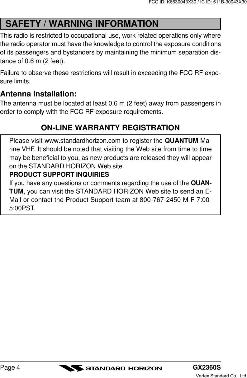 GX2360SPage 4SAFETY / WARNING INFORMATIONThis radio is restricted to occupational use, work related operations only wherethe radio operator must have the knowledge to control the exposure conditionsof its passengers and bystanders by maintaining the minimum separation dis-tance of 0.6 m (2 feet).Failure to observe these restrictions will result in exceeding the FCC RF expo-sure limits.Antenna Installation:The antenna must be located at least 0.6 m (2 feet) away from passengers inorder to comply with the FCC RF exposure requirements.ON-LINE WARRANTY REGISTRATIONPlease visit www.standardhorizon.com to register the QUANTUM Ma-rine VHF. It should be noted that visiting the Web site from time to timemay be beneficial to you, as new products are released they will appearon the STANDARD HORIZON Web site.PRODUCT SUPPORT INQUIRIESIf you have any questions or comments regarding the use of the QUAN-TUM, you can visit the STANDARD HORIZON Web site to send an E-Mail or contact the Product Support team at 800-767-2450 M-F 7:00-5:00PST.FCC ID: K6630043X30 / IC ID: 511B-30043X30Vertex Standard Co., Ltd.
