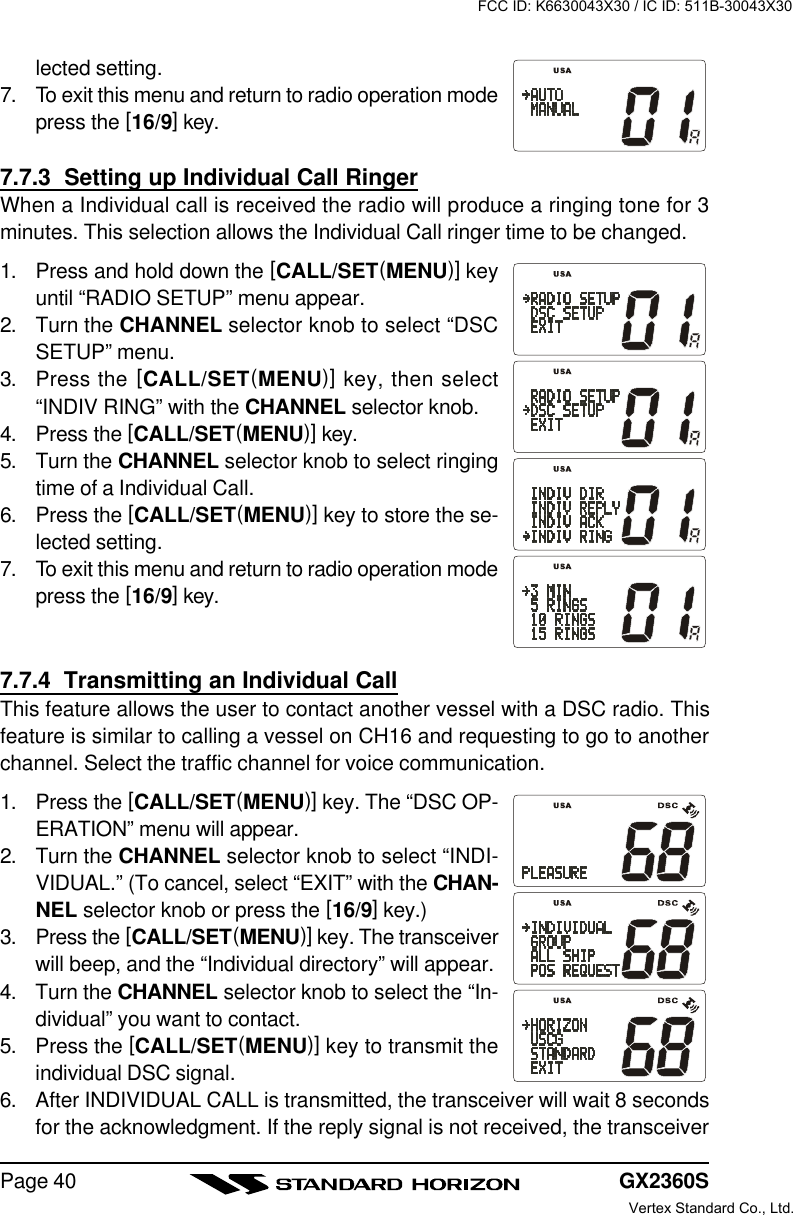 GX2360SPage 40lected setting.7. To exit this menu and return to radio operation modepress the [16/9] key.7.7.3  Setting up Individual Call RingerWhen a Individual call is received the radio will produce a ringing tone for 3minutes. This selection allows the Individual Call ringer time to be changed.1. Press and hold down the [CALL/SET(MENU)] keyuntil “RADIO SETUP” menu appear.2. Turn the CHANNEL selector knob to select “DSCSETUP” menu.3. Press the [CALL/SET(MENU)] key, then select“INDIV RING” with the CHANNEL selector knob.4. Press the [CALL/SET(MENU)] key.5. Turn the CHANNEL selector knob to select ringingtime of a Individual Call.6. Press the [CALL/SET(MENU)] key to store the se-lected setting.7. To exit this menu and return to radio operation modepress the [16/9] key.7.7.4  Transmitting an Individual CallThis feature allows the user to contact another vessel with a DSC radio. Thisfeature is similar to calling a vessel on CH16 and requesting to go to anotherchannel. Select the traffic channel for voice communication.1. Press the [CALL/SET(MENU)] key. The “DSC OP-ERATION” menu will appear.2. Turn the CHANNEL selector knob to select “INDI-VIDUAL.” (To cancel, select “EXIT” with the CHAN-NEL selector knob or press the [16/9] key.)3. Press the [CALL/SET(MENU)] key. The transceiverwill beep, and the “Individual directory” will appear.4. Turn the CHANNEL selector knob to select the “In-dividual” you want to contact.5. Press the [CALL/SET(MENU)] key to transmit theindividual DSC signal.6. After INDIVIDUAL CALL is transmitted, the transceiver will wait 8 secondsfor the acknowledgment. If the reply signal is not received, the transceiverFCC ID: K6630043X30 / IC ID: 511B-30043X30Vertex Standard Co., Ltd.