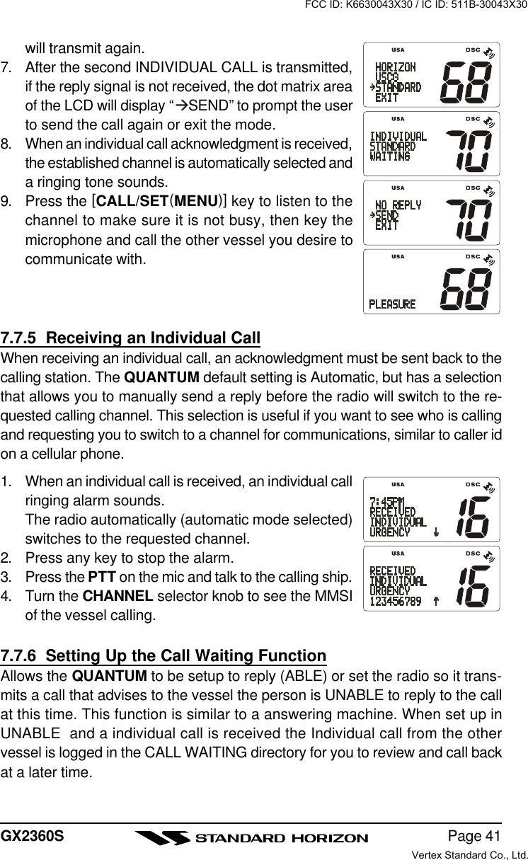 Page 41GX2360Swill transmit again.7. After the second INDIVIDUAL CALL is transmitted,if the reply signal is not received, the dot matrix areaof the LCD will display “àSEND” to prompt the userto send the call again or exit the mode.8. When an individual call acknowledgment is received,the established channel is automatically selected anda ringing tone sounds.9. Press the [CALL/SET(MENU)] key to listen to thechannel to make sure it is not busy, then key themicrophone and call the other vessel you desire tocommunicate with.7.7.5  Receiving an Individual CallWhen receiving an individual call, an acknowledgment must be sent back to thecalling station. The QUANTUM default setting is Automatic, but has a selectionthat allows you to manually send a reply before the radio will switch to the re-quested calling channel. This selection is useful if you want to see who is callingand requesting you to switch to a channel for communications, similar to caller idon a cellular phone.1. When an individual call is received, an individual callringing alarm sounds.The radio automatically (automatic mode selected)switches to the requested channel.2. Press any key to stop the alarm.3. Press the PTT on the mic and talk to the calling ship.4. Turn the CHANNEL selector knob to see the MMSIof the vessel calling.7.7.6  Setting Up the Call Waiting FunctionAllows the QUANTUM to be setup to reply (ABLE) or set the radio so it trans-mits a call that advises to the vessel the person is UNABLE to reply to the callat this time. This function is similar to a answering machine. When set up inUNABLE  and a individual call is received the Individual call from the othervessel is logged in the CALL WAITING directory for you to review and call backat a later time.FCC ID: K6630043X30 / IC ID: 511B-30043X30Vertex Standard Co., Ltd.