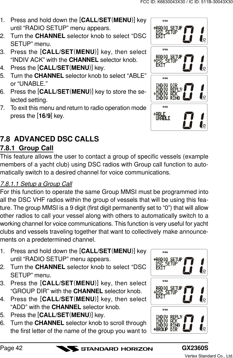 GX2360SPage 421. Press and hold down the [CALL/SET(MENU)] keyuntil “RADIO SETUP” menu appears.2. Turn the CHANNEL selector knob to select “DSCSETUP” menu.3. Press the [CALL/SET(MENU)] key, then select“INDIV ACK” with the CHANNEL selector knob.4. Press the [CALL/SET(MENU)] key.5. Turn the CHANNEL selector knob to select “ABLE”or “UNABLE.”6. Press the [CALL/SET(MENU)] key to store the se-lected setting.7. To exit this menu and return to radio operation modepress the [16/9] key.7.8  ADVANCED DSC CALLS7.8.1  Group CallThis feature allows the user to contact a group of specific vessels (examplemembers of a yacht club) using DSC radios with Group call function to auto-matically switch to a desired channel for voice communications.7.8.1.1 Setup a Group CallFor this function to operate the same Group MMSI must be programmed intoall the DSC VHF radios within the group of vessels that will be using this fea-ture. The group MMSI is a 9 digit (first digit permanently set to “0”) that will allowother radios to call your vessel along with others to automatically switch to aworking channel for voice communications. This function is very useful for yachtclubs and vessels traveling together that want to collectively make announce-ments on a predetermined channel.1. Press and hold down the [CALL/SET(MENU)] keyuntil “RADIO SETUP” menu appears.2. Turn the CHANNEL selector knob to select “DSCSETUP” menu.3. Press the [CALL/SET(MENU)] key, then select“GROUP DIR” with the CHANNEL selector knob.4. Press the [CALL/SET(MENU)] key, then select“ADD” with the CHANNEL selector knob.5. Press the [CALL/SET(MENU)] key.6. Turn the CHANNEL selector knob to scroll throughthe first letter of the name of the group you want toFCC ID: K6630043X30 / IC ID: 511B-30043X30Vertex Standard Co., Ltd.