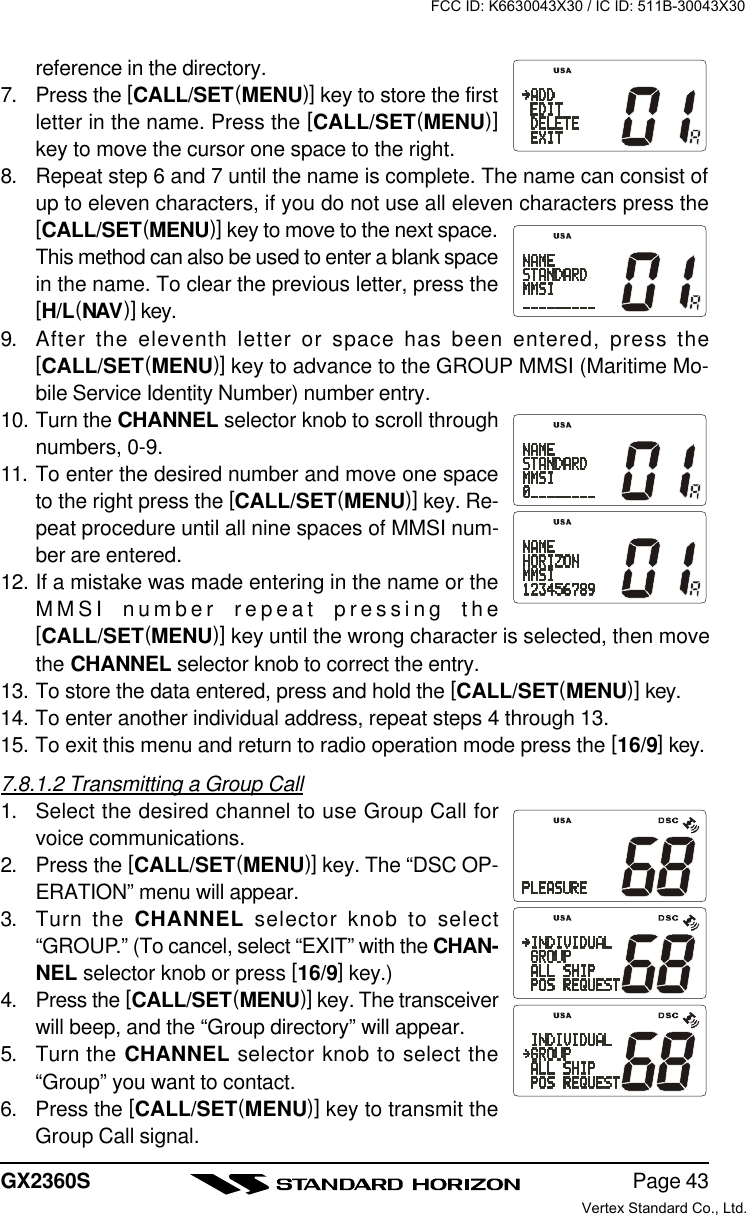 Page 43GX2360Sreference in the directory.7. Press the [CALL/SET(MENU)] key to store the firstletter in the name. Press the [CALL/SET(MENU)]key to move the cursor one space to the right.8. Repeat step 6 and 7 until the name is complete. The name can consist ofup to eleven characters, if you do not use all eleven characters press the[CALL/SET(MENU)] key to move to the next space.This method can also be used to enter a blank spacein the name. To clear the previous letter, press the[H/L(NAV)] key.9. After the eleventh letter or space has been entered, press the[CALL/SET(MENU)] key to advance to the GROUP MMSI (Maritime Mo-bile Service Identity Number) number entry.10. Turn the CHANNEL selector knob to scroll throughnumbers, 0-9.11. To enter the desired number and move one spaceto the right press the [CALL/SET(MENU)] key. Re-peat procedure until all nine spaces of MMSI num-ber are entered.12. If a mistake was made entering in the name or theMMSI number repeat pressing the[CALL/SET(MENU)] key until the wrong character is selected, then movethe CHANNEL selector knob to correct the entry.13. To store the data entered, press and hold the [CALL/SET(MENU)] key.14. To enter another individual address, repeat steps 4 through 13.15. To exit this menu and return to radio operation mode press the [16/9] key.7.8.1.2 Transmitting a Group Call1. Select the desired channel to use Group Call forvoice communications.2. Press the [CALL/SET(MENU)] key. The “DSC OP-ERATION” menu will appear.3. Turn the CHANNEL selector knob to select“GROUP.” (To cancel, select “EXIT” with the CHAN-NEL selector knob or press [16/9] key.)4. Press the [CALL/SET(MENU)] key. The transceiverwill beep, and the “Group directory” will appear.5. Turn the CHANNEL selector knob to select the“Group” you want to contact.6. Press the [CALL/SET(MENU)] key to transmit theGroup Call signal.FCC ID: K6630043X30 / IC ID: 511B-30043X30Vertex Standard Co., Ltd.