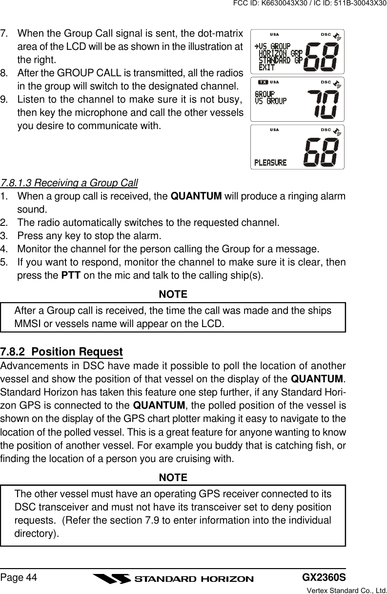 GX2360SPage 447. When the Group Call signal is sent, the dot-matrixarea of the LCD will be as shown in the illustration atthe right.8. After the GROUP CALL is transmitted, all the radiosin the group will switch to the designated channel.9. Listen to the channel to make sure it is not busy,then key the microphone and call the other vesselsyou desire to communicate with.7.8.1.3 Receiving a Group Call1. When a group call is received, the QUANTUM will produce a ringing alarmsound.2. The radio automatically switches to the requested channel.3. Press any key to stop the alarm.4. Monitor the channel for the person calling the Group for a message.5. If you want to respond, monitor the channel to make sure it is clear, thenpress the PTT on the mic and talk to the calling ship(s).NOTEAfter a Group call is received, the time the call was made and the shipsMMSI or vessels name will appear on the LCD.7.8.2  Position RequestAdvancements in DSC have made it possible to poll the location of anothervessel and show the position of that vessel on the display of the QUANTUM.Standard Horizon has taken this feature one step further, if any Standard Hori-zon GPS is connected to the QUANTUM, the polled position of the vessel isshown on the display of the GPS chart plotter making it easy to navigate to thelocation of the polled vessel. This is a great feature for anyone wanting to knowthe position of another vessel. For example you buddy that is catching fish, orfinding the location of a person you are cruising with.NOTEThe other vessel must have an operating GPS receiver connected to itsDSC transceiver and must not have its transceiver set to deny positionrequests.  (Refer the section 7.9 to enter information into the individualdirectory).FCC ID: K6630043X30 / IC ID: 511B-30043X30Vertex Standard Co., Ltd.