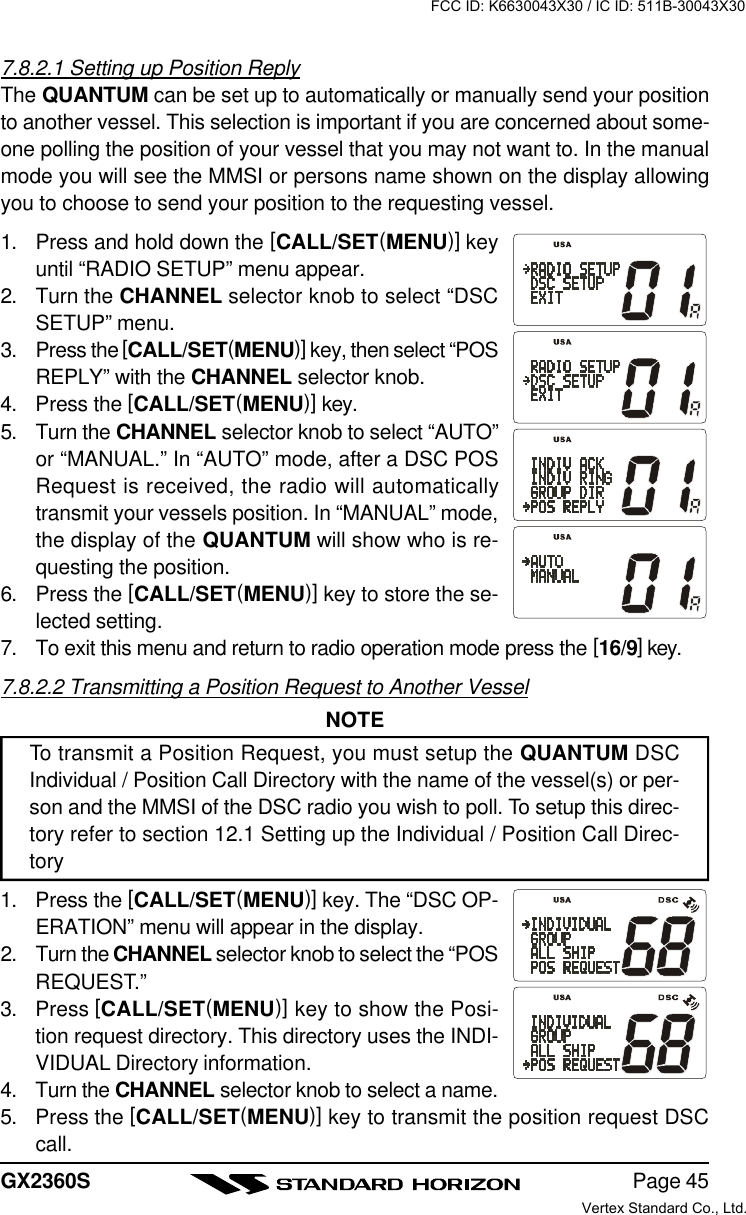 Page 45GX2360S7.8.2.1 Setting up Position ReplyThe QUANTUM can be set up to automatically or manually send your positionto another vessel. This selection is important if you are concerned about some-one polling the position of your vessel that you may not want to. In the manualmode you will see the MMSI or persons name shown on the display allowingyou to choose to send your position to the requesting vessel.1. Press and hold down the [CALL/SET(MENU)] keyuntil “RADIO SETUP” menu appear.2. Turn the CHANNEL selector knob to select “DSCSETUP” menu.3. Press the [CALL/SET(MENU)] key, then select “POSREPLY” with the CHANNEL selector knob.4. Press the [CALL/SET(MENU)] key.5. Turn the CHANNEL selector knob to select “AUTO”or “MANUAL.” In “AUTO” mode, after a DSC POSRequest is received, the radio will automaticallytransmit your vessels position. In “MANUAL” mode,the display of the QUANTUM will show who is re-questing the position.6. Press the [CALL/SET(MENU)] key to store the se-lected setting.7. To exit this menu and return to radio operation mode press the [16/9] key.7.8.2.2 Transmitting a Position Request to Another VesselNOTETo transmit a Position Request, you must setup the QUANTUM DSCIndividual / Position Call Directory with the name of the vessel(s) or per-son and the MMSI of the DSC radio you wish to poll. To setup this direc-tory refer to section 12.1 Setting up the Individual / Position Call Direc-tory1. Press the [CALL/SET(MENU)] key. The “DSC OP-ERATION” menu will appear in the display.2. Turn the CHANNEL selector knob to select the “POSREQUEST.”3. Press [CALL/SET(MENU)] key to show the Posi-tion request directory. This directory uses the INDI-VIDUAL Directory information.4. Turn the CHANNEL selector knob to select a name.5. Press the [CALL/SET(MENU)] key to transmit the position request DSCcall.FCC ID: K6630043X30 / IC ID: 511B-30043X30Vertex Standard Co., Ltd.