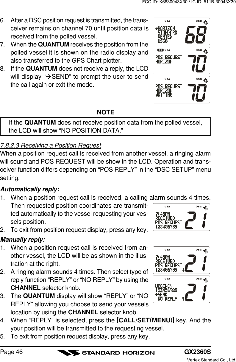 GX2360SPage 466. After a DSC position request is transmitted, the trans-ceiver remains on channel 70 until position data isreceived from the polled vessel.7. When the QUANTUM receives the position from thepolled vessel it is shown on the radio display andalso transferred to the GPS Chart plotter.8. If the QUANTUM does not receive a reply, the LCDwill display “àSEND” to prompt the user to sendthe call again or exit the mode.NOTEIf the QUANTUM does not receive position data from the polled vessel,the LCD will show “NO POSITION DATA.”7.8.2.3 Receiving a Position RequestWhen a position request call is received from another vessel, a ringing alarmwill sound and POS REQUEST will be show in the LCD. Operation and trans-ceiver function differs depending on “POS REPLY” in the “DSC SETUP” menusetting.Automatically reply:1. When a position request call is received, a calling alarm sounds 4 times.Then requested position coordinates are transmit-ted automatically to the vessel requesting your ves-sels position.2. To exit from position request display, press any key.Manually reply:1. When a position request call is received from an-other vessel, the LCD will be as shown in the illus-tration at the right.2. A ringing alarm sounds 4 times. Then select type ofreply function “REPLY” or “NO REPLY” by using theCHANNEL selector knob.3. The QUANTUM display will show “REPLY” or “NOREPLY” allowing you choose to send your vesselslocation by using the CHANNEL selector knob.4. When “REPLY” is selected, press the [CALL/SET(MENU)] key. And theyour position will be transmitted to the requesting vessel.5. To exit from position request display, press any key.FCC ID: K6630043X30 / IC ID: 511B-30043X30Vertex Standard Co., Ltd.