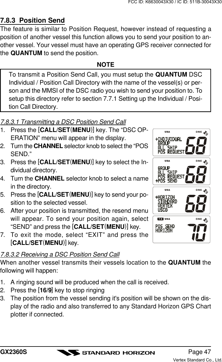 Page 47GX2360S7.8.3  Position SendThe feature is similar to Position Request, however instead of requesting aposition of another vessel this function allows you to send your position to an-other vessel. Your vessel must have an operating GPS receiver connected forthe QUANTUM to send the position.NOTETo transmit a Position Send Call, you must setup the QUANTUM DSCIndividual / Position Call Directory with the name of the vessel(s) or per-son and the MMSI of the DSC radio you wish to send your position to. Tosetup this directory refer to section 7.7.1 Setting up the Individual / Posi-tion Call Directory.7.8.3.1 Transmitting a DSC Position Send Call1. Press the [CALL/SET(MENU)] key. The “DSC OP-ERATION” menu will appear in the display.2. Turn the CHANNEL selector knob to select the “POSSEND.”3. Press the [CALL/SET(MENU)] key to select the In-dividual directory.4. Turn the CHANNEL selector knob to select a namein the directory.5. Press the [CALL/SET(MENU)] key to send your po-sition to the selected vessel.6. After your position is transmitted, the resend menuwill appear. To send your position again, select“SEND” and press the [CALL/SET(MENU)] key.7. To exit the mode, select “EXIT” and press the[CALL/SET(MENU)] key.7.8.3.2 Receiving a DSC Position Send CallWhen another vessel transmits their vessels location to the QUANTUM thefollowing will happen:1. A ringing sound will be produced when the call is received.2. Press the [16/9] key to stop ringing3. The position from the vessel sending it&apos;s position will be shown on the dis-play of the radio and also transferred to any Standard Horizon GPS Chartplotter if connected.FCC ID: K6630043X30 / IC ID: 511B-30043X30Vertex Standard Co., Ltd.