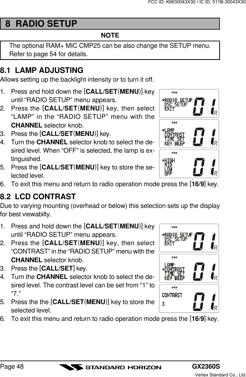 GX2360SPage 488  RADIO SETUPNOTEThe optional RAM+ MIC CMP25 can be also change the SETUP menu.Refer to page 54 for details.8.1  LAMP ADJUSTINGAllows setting up the backlight intensity or to turn it off.1. Press and hold down the [CALL/SET(MENU)] keyuntil “RADIO SETUP” menu appears.2. Press the [CALL/SET(MENU)] key, then select“LAMP” in the “RADIO SETUP” menu with theCHANNEL selector knob.3. Press the [CALL/SET(MENU)] key.4. Turn the CHANNEL selector knob to select the de-sired level. When “OFF” is selected, the lamp is ex-tinguished.5. Press the [CALL/SET(MENU)] key to store the se-lected level.6. To exit this menu and return to radio operation mode press the [16/9] key.8.2  LCD CONTRASTDue to varying mounting (overhead or below) this selection sets up the displayfor best viewabilty.1. Press and hold down the [CALL/SET(MENU)] keyuntil “RADIO SETUP” menu appears.2. Press the [CALL/SET(MENU)] key, then select“CONTRAST” in the “RADIO SETUP” menu with theCHANNEL selector knob.3. Press the [CALL/SET] key.4. Turn the CHANNEL selector knob to select the de-sired level. The contrast level can be set from “1” to“7.”5. Press the the [CALL/SET(MENU)] key to store theselected level.6. To exit this menu and return to radio operation mode press the [16/9] key.FCC ID: K6630043X30 / IC ID: 511B-30043X30Vertex Standard Co., Ltd.