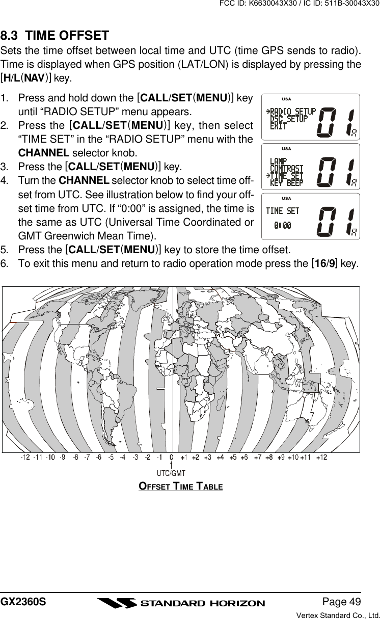 Page 49GX2360S8.3  TIME OFFSETSets the time offset between local time and UTC (time GPS sends to radio).Time is displayed when GPS position (LAT/LON) is displayed by pressing the[H/L(NAV)] key.1. Press and hold down the [CALL/SET(MENU)] keyuntil “RADIO SETUP” menu appears.2. Press the [CALL/SET(MENU)] key, then select“TIME SET” in the “RADIO SETUP” menu with theCHANNEL selector knob.3. Press the [CALL/SET(MENU)] key.4. Turn the CHANNEL selector knob to select time off-set from UTC. See illustration below to find your off-set time from UTC. If “0:00” is assigned, the time isthe same as UTC (Universal Time Coordinated orGMT Greenwich Mean Time).5. Press the [CALL/SET(MENU)] key to store the time offset.6. To exit this menu and return to radio operation mode press the [16/9] key.OFFSET TIME TABLEFCC ID: K6630043X30 / IC ID: 511B-30043X30Vertex Standard Co., Ltd.