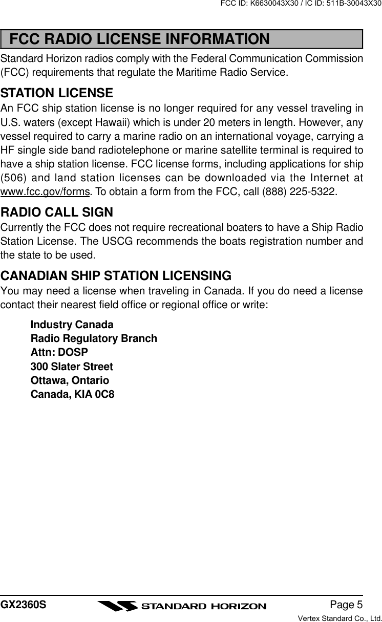 Page 5GX2360SFCC RADIO LICENSE INFORMATIONStandard Horizon radios comply with the Federal Communication Commission(FCC) requirements that regulate the Maritime Radio Service.STATION LICENSEAn FCC ship station license is no longer required for any vessel traveling inU.S. waters (except Hawaii) which is under 20 meters in length. However, anyvessel required to carry a marine radio on an international voyage, carrying aHF single side band radiotelephone or marine satellite terminal is required tohave a ship station license. FCC license forms, including applications for ship(506) and land station licenses can be downloaded via the Internet atwww.fcc.gov/forms. To obtain a form from the FCC, call (888) 225-5322.RADIO CALL SIGNCurrently the FCC does not require recreational boaters to have a Ship RadioStation License. The USCG recommends the boats registration number andthe state to be used.CANADIAN SHIP STATION LICENSINGYou may need a license when traveling in Canada. If you do need a licensecontact their nearest field office or regional office or write:Industry CanadaRadio Regulatory BranchAttn: DOSP300 Slater StreetOttawa, OntarioCanada, KIA 0C8FCC ID: K6630043X30 / IC ID: 511B-30043X30Vertex Standard Co., Ltd.