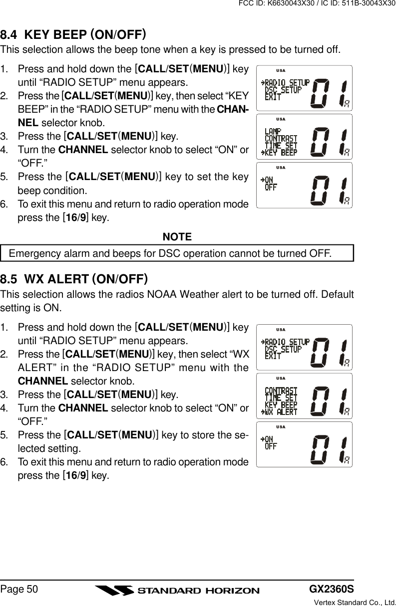 GX2360SPage 508.4  KEY BEEP (ON/OFF)This selection allows the beep tone when a key is pressed to be turned off.1. Press and hold down the [CALL/SET(MENU)] keyuntil “RADIO SETUP” menu appears.2. Press the [CALL/SET(MENU)] key, then select “KEYBEEP” in the “RADIO SETUP” menu with the CHAN-NEL selector knob.3. Press the [CALL/SET(MENU)] key.4. Turn the CHANNEL selector knob to select “ON” or“OFF.”5. Press the [CALL/SET(MENU)] key to set the keybeep condition.6. To exit this menu and return to radio operation modepress the [16/9] key.NOTEEmergency alarm and beeps for DSC operation cannot be turned OFF.8.5  WX ALERT (ON/OFF)This selection allows the radios NOAA Weather alert to be turned off. Defaultsetting is ON.1. Press and hold down the [CALL/SET(MENU)] keyuntil “RADIO SETUP” menu appears.2. Press the [CALL/SET(MENU)] key, then select “WXALERT” in the “RADIO SETUP” menu with theCHANNEL selector knob.3. Press the [CALL/SET(MENU)] key.4. Turn the CHANNEL selector knob to select “ON” or“OFF.”5. Press the [CALL/SET(MENU)] key to store the se-lected setting.6. To exit this menu and return to radio operation modepress the [16/9] key.FCC ID: K6630043X30 / IC ID: 511B-30043X30Vertex Standard Co., Ltd.