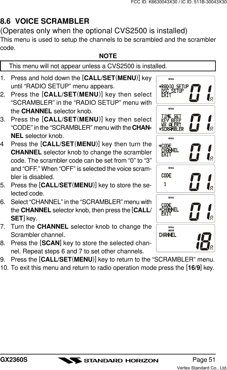 Page 51GX2360S8.6  VOICE SCRAMBLER(Operates only when the optional CVS2500 is installed)This menu is used to setup the channels to be scrambled and the scramblercode.NOTEThis menu will not appear unless a CVS2500 is installed.1. Press and hold down the [CALL/SET(MENU)] keyuntil “RADIO SETUP” menu appears.2. Press the [CALL/SET(MENU)] key then select“SCRAMBLER” in the “RADIO SETUP” menu withthe CHANNEL selector knob.3. Press the [CALL/SET(MENU)] key then select“CODE” in the “SCRAMBLER” menu with the CHAN-NEL selector knob.4Press the [CALL/SET(MENU)] key then turn theCHANNEL selector knob to change the scramblercode. The scrambler code can be set from “0” to “3”and “OFF.” When “OFF” is selected the voice scram-bler is disabled.5. Press the [CALL/SET(MENU)] key to store the se-lected code.6. Select “CHANNEL” in the “SCRAMBLER” menu withthe CHANNEL selector knob, then press the [CALL/SET] key.7. Turn the CHANNEL selector knob to change theScrambler channel.8. Press the [SCAN] key to store the selected chan-nel. Repeat steps 6 and 7 to set other channels.9. Press the [CALL/SET(MENU)] key to return to the “SCRAMBLER” menu.10. To exit this menu and return to radio operation mode press the [16/9] key.FCC ID: K6630043X30 / IC ID: 511B-30043X30Vertex Standard Co., Ltd.