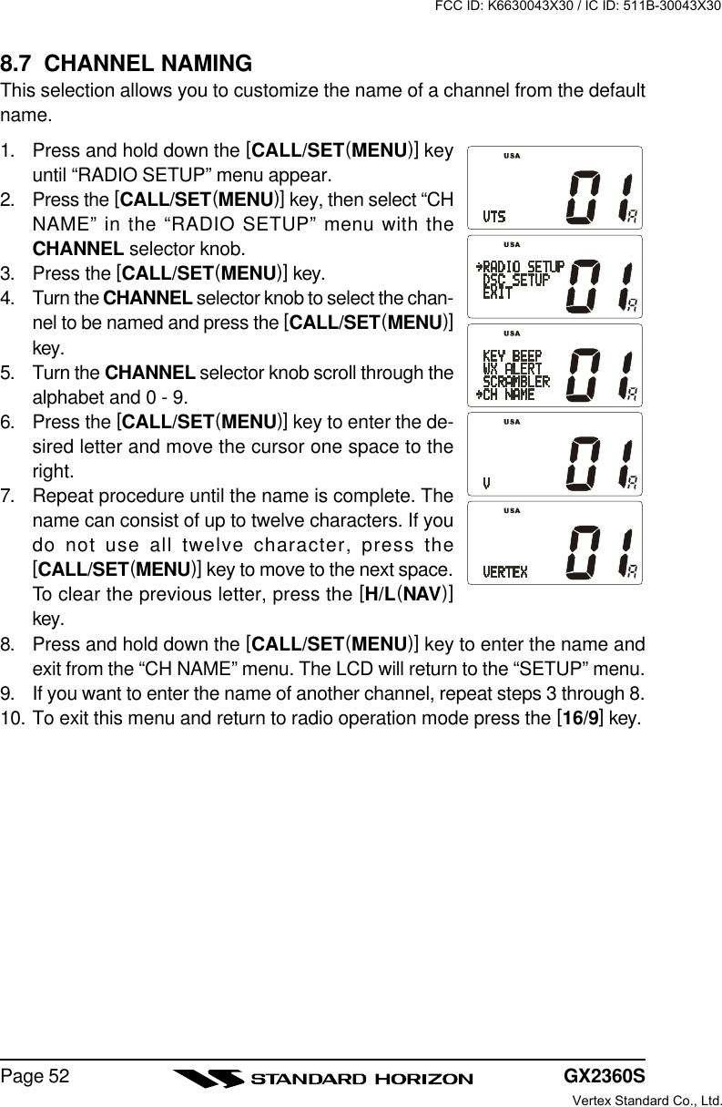 GX2360SPage 528.7  CHANNEL NAMINGThis selection allows you to customize the name of a channel from the defaultname.1. Press and hold down the [CALL/SET(MENU)] keyuntil “RADIO SETUP” menu appear.2. Press the [CALL/SET(MENU)] key, then select “CHNAME” in the “RADIO SETUP” menu with theCHANNEL selector knob.3. Press the [CALL/SET(MENU)] key.4. Turn the CHANNEL selector knob to select the chan-nel to be named and press the [CALL/SET(MENU)]key.5. Turn the CHANNEL selector knob scroll through thealphabet and 0 - 9.6. Press the [CALL/SET(MENU)] key to enter the de-sired letter and move the cursor one space to theright.7. Repeat procedure until the name is complete. Thename can consist of up to twelve characters. If youdo not use all twelve character, press the[CALL/SET(MENU)] key to move to the next space.To clear the previous letter, press the [H/L(NAV)]key.8. Press and hold down the [CALL/SET(MENU)] key to enter the name andexit from the “CH NAME” menu. The LCD will return to the “SETUP” menu.9. If you want to enter the name of another channel, repeat steps 3 through 8.10. To exit this menu and return to radio operation mode press the [16/9] key.FCC ID: K6630043X30 / IC ID: 511B-30043X30Vertex Standard Co., Ltd.