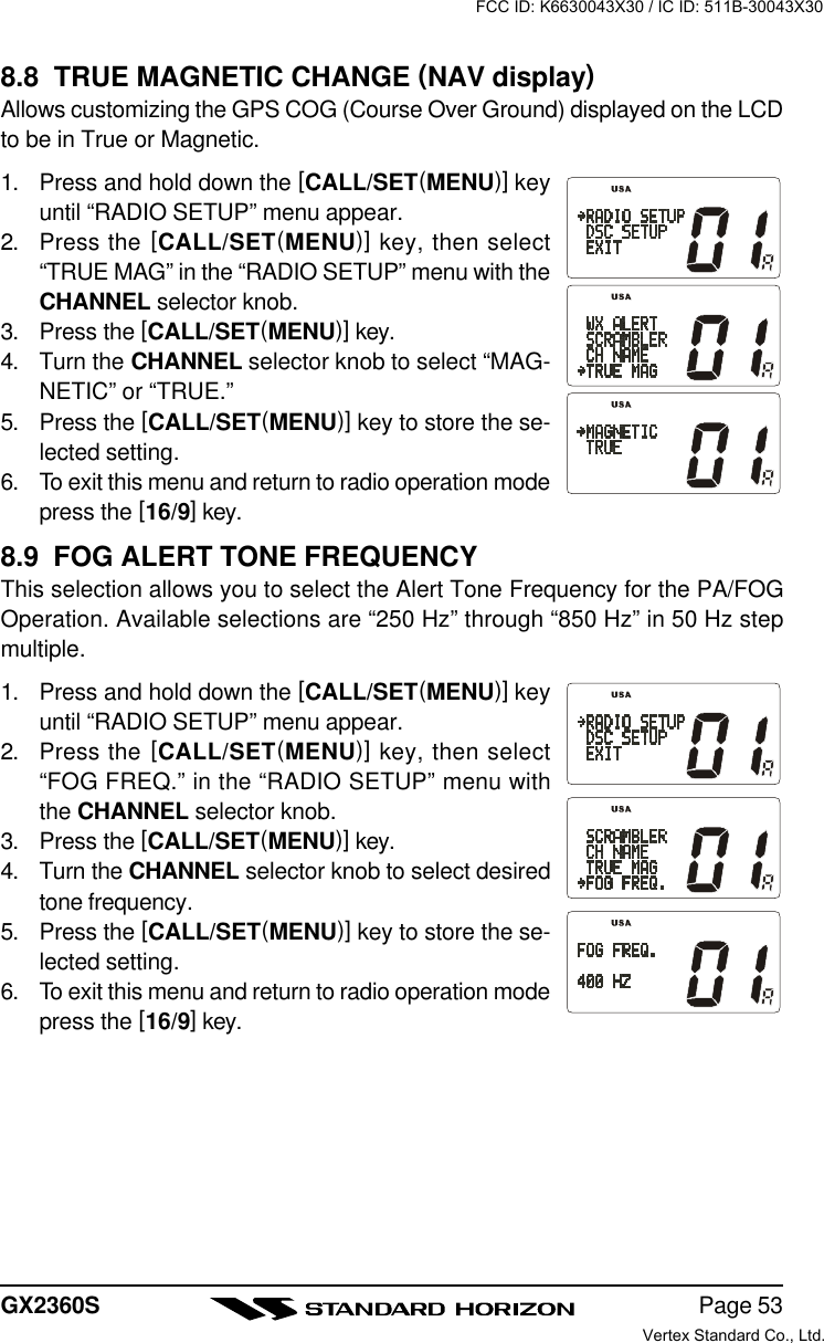 Page 53GX2360S8.8  TRUE MAGNETIC CHANGE (NAV display)Allows customizing the GPS COG (Course Over Ground) displayed on the LCDto be in True or Magnetic.1. Press and hold down the [CALL/SET(MENU)] keyuntil “RADIO SETUP” menu appear.2. Press the [CALL/SET(MENU)] key, then select“TRUE MAG” in the “RADIO SETUP” menu with theCHANNEL selector knob.3. Press the [CALL/SET(MENU)] key.4. Turn the CHANNEL selector knob to select “MAG-NETIC” or “TRUE.”5. Press the [CALL/SET(MENU)] key to store the se-lected setting.6. To exit this menu and return to radio operation modepress the [16/9] key.8.9  FOG ALERT TONE FREQUENCYThis selection allows you to select the Alert Tone Frequency for the PA/FOGOperation. Available selections are “250 Hz” through “850 Hz” in 50 Hz stepmultiple.1. Press and hold down the [CALL/SET(MENU)] keyuntil “RADIO SETUP” menu appear.2. Press the [CALL/SET(MENU)] key, then select“FOG FREQ.” in the “RADIO SETUP” menu withthe CHANNEL selector knob.3. Press the [CALL/SET(MENU)] key.4. Turn the CHANNEL selector knob to select desiredtone frequency.5. Press the [CALL/SET(MENU)] key to store the se-lected setting.6. To exit this menu and return to radio operation modepress the [16/9] key.FCC ID: K6630043X30 / IC ID: 511B-30043X30Vertex Standard Co., Ltd.