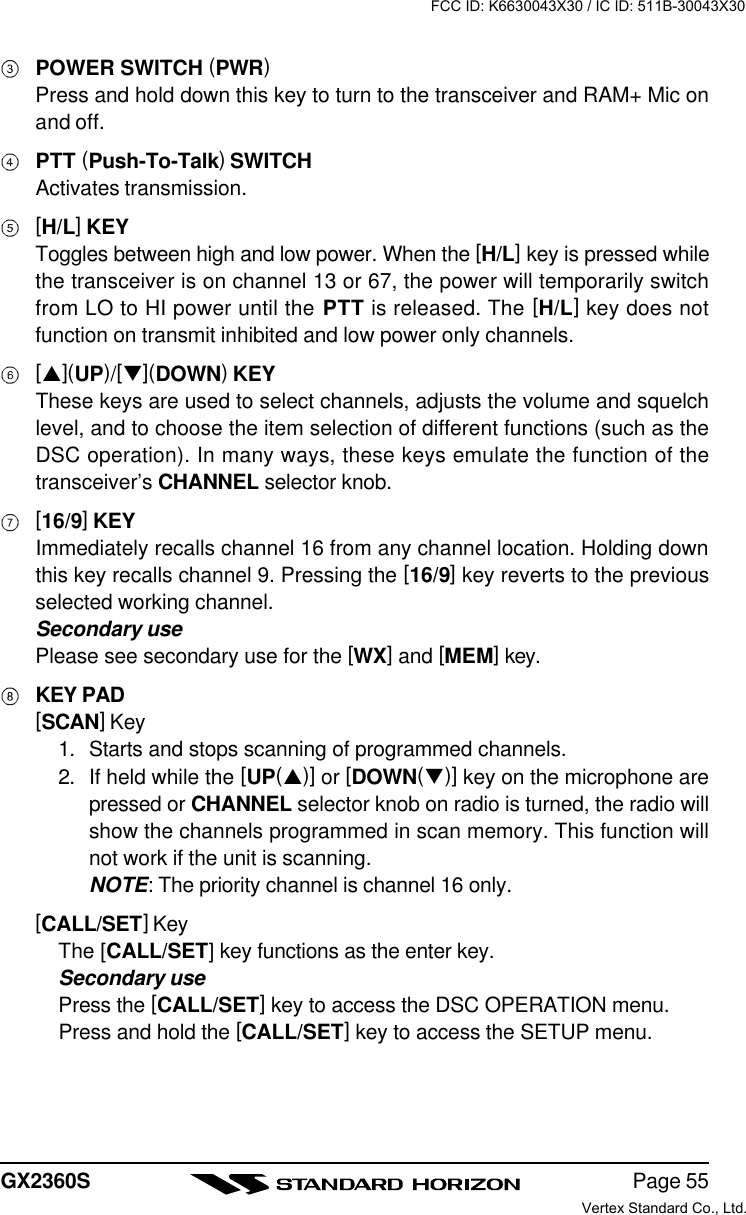 Page 55GX2360SPOWER SWITCH (PWR)Press and hold down this key to turn to the transceiver and RAM+ Mic onand off.PTT (Push-To-Talk) SWITCHActivates transmission.[H/L] KEYToggles between high and low power. When the [H/L] key is pressed whilethe transceiver is on channel 13 or 67, the power will temporarily switchfrom LO to HI power until the PTT is released. The [H/L] key does notfunction on transmit inhibited and low power only channels.[p](UP)/[q](DOWN) KEYThese keys are used to select channels, adjusts the volume and squelchlevel, and to choose the item selection of different functions (such as theDSC operation). In many ways, these keys emulate the function of thetransceiver’s CHANNEL selector knob.[16/9] KEYImmediately recalls channel 16 from any channel location. Holding downthis key recalls channel 9. Pressing the [16/9] key reverts to the previousselected working channel.Secondary usePlease see secondary use for the [WX] and [MEM] key.KEY PAD[SCAN] Key1. Starts and stops scanning of programmed channels.2. If held while the [UP(p)] or [DOWN(q)] key on the microphone arepressed or CHANNEL selector knob on radio is turned, the radio willshow the channels programmed in scan memory. This function willnot work if the unit is scanning.NOTE: The priority channel is channel 16 only.[CALL/SET] KeyThe [CALL/SET] key functions as the enter key.Secondary usePress the [CALL/SET] key to access the DSC OPERATION menu.Press and hold the [CALL/SET] key to access the SETUP menu.FCC ID: K6630043X30 / IC ID: 511B-30043X30Vertex Standard Co., Ltd.