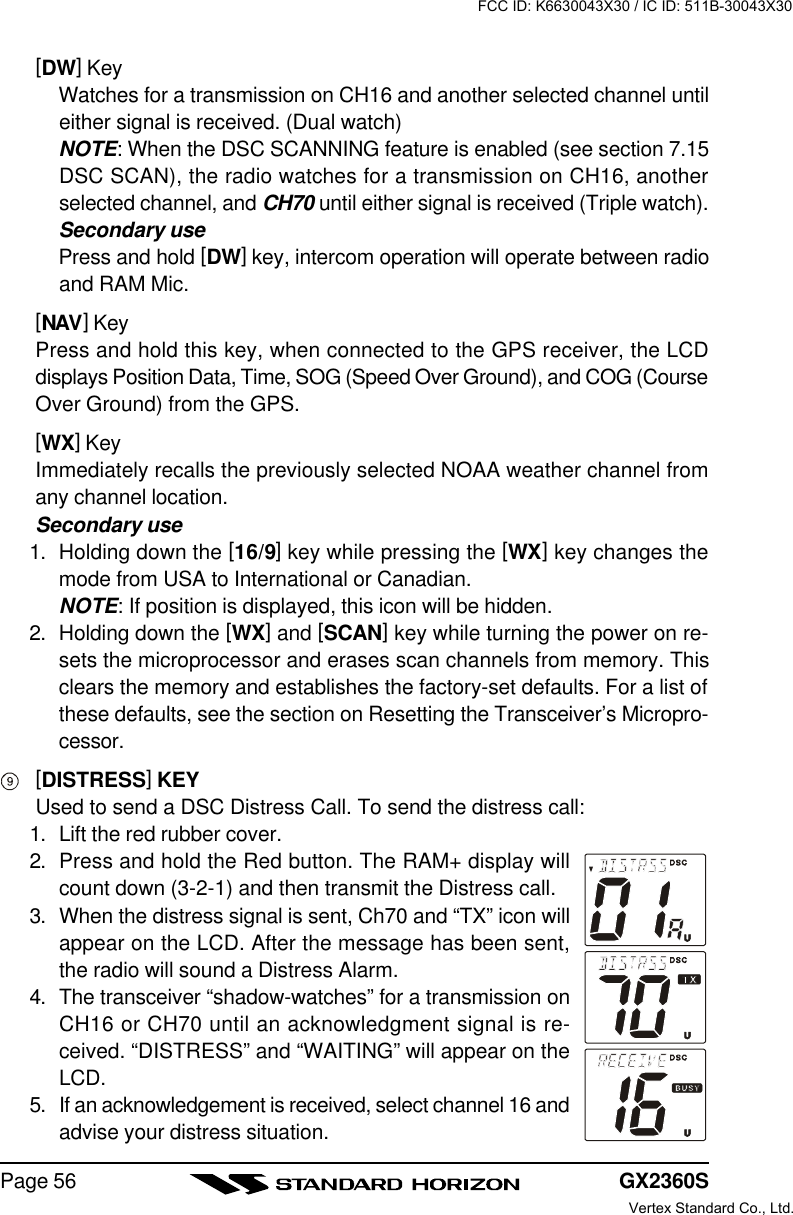 GX2360SPage 56[DW] KeyWatches for a transmission on CH16 and another selected channel untileither signal is received. (Dual watch)NOTE: When the DSC SCANNING feature is enabled (see section 7.15DSC SCAN), the radio watches for a transmission on CH16, anotherselected channel, and CH70 until either signal is received (Triple watch).Secondary usePress and hold [DW] key, intercom operation will operate between radioand RAM Mic.[NAV] KeyPress and hold this key, when connected to the GPS receiver, the LCDdisplays Position Data, Time, SOG (Speed Over Ground), and COG (CourseOver Ground) from the GPS.[WX] KeyImmediately recalls the previously selected NOAA weather channel fromany channel location.Secondary use1. Holding down the [16/9] key while pressing the [WX] key changes themode from USA to International or Canadian.NOTE: If position is displayed, this icon will be hidden.2. Holding down the [WX] and [SCAN] key while turning the power on re-sets the microprocessor and erases scan channels from memory. Thisclears the memory and establishes the factory-set defaults. For a list ofthese defaults, see the section on Resetting the Transceiver’s Micropro-cessor.[DISTRESS] KEYUsed to send a DSC Distress Call. To send the distress call:1. Lift the red rubber cover.2. Press and hold the Red button. The RAM+ display willcount down (3-2-1) and then transmit the Distress call.3. When the distress signal is sent, Ch70 and “TX” icon willappear on the LCD. After the message has been sent,the radio will sound a Distress Alarm.4. The transceiver “shadow-watches” for a transmission onCH16 or CH70 until an acknowledgment signal is re-ceived. “DISTRESS” and “WAITING” will appear on theLCD.5. If an acknowledgement is received, select channel 16 andadvise your distress situation.FCC ID: K6630043X30 / IC ID: 511B-30043X30Vertex Standard Co., Ltd.