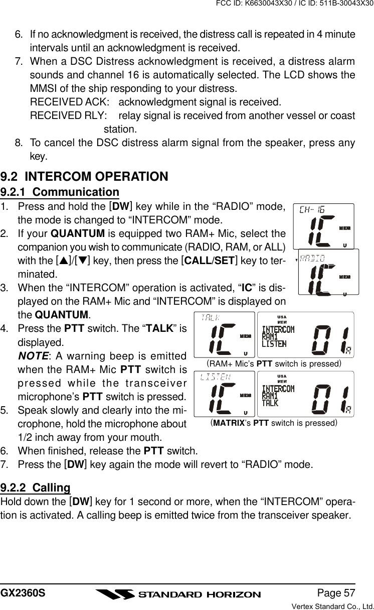 Page 57GX2360S6. If no acknowledgment is received, the distress call is repeated in 4 minuteintervals until an acknowledgment is received.7. When a DSC Distress acknowledgment is received, a distress alarmsounds and channel 16 is automatically selected. The LCD shows theMMSI of the ship responding to your distress.RECEIVED ACK: acknowledgment signal is received.RECEIVED RLY: relay signal is received from another vessel or coaststation.8. To cancel the DSC distress alarm signal from the speaker, press anykey.9.2  INTERCOM OPERATION9.2.1  Communication1. Press and hold the [DW] key while in the “RADIO” mode,the mode is changed to “INTERCOM” mode.2. If your QUANTUM is equipped two RAM+ Mic, select thecompanion you wish to communicate (RADIO, RAM, or ALL)with the [p]/[q] key, then press the [CALL/SET] key to ter-minated.3.When the “INTERCOM” operation is activated, “IC” is dis-played on the RAM+ Mic and “INTERCOM” is displayed onthe QUANTUM.4.Press the PTT switch. The “TALK” isdisplayed.NOTE: A warning beep is emittedwhen the RAM+ Mic PTT switch ispressed while the transceivermicrophone’s PTT switch is pressed.5.Speak slowly and clearly into the mi-crophone, hold the microphone about1/2 inch away from your mouth.6.When finished, release the PTT switch.7. Press the [DW] key again the mode will revert to “RADIO” mode.9.2.2  CallingHold down the [DW] key for 1 second or more, when the “INTERCOM” opera-tion is activated. A calling beep is emitted twice from the transceiver speaker.(RAM+ Mic’s PTT switch is pressed)(MATRIX’s PTT switch is pressed)FCC ID: K6630043X30 / IC ID: 511B-30043X30Vertex Standard Co., Ltd.