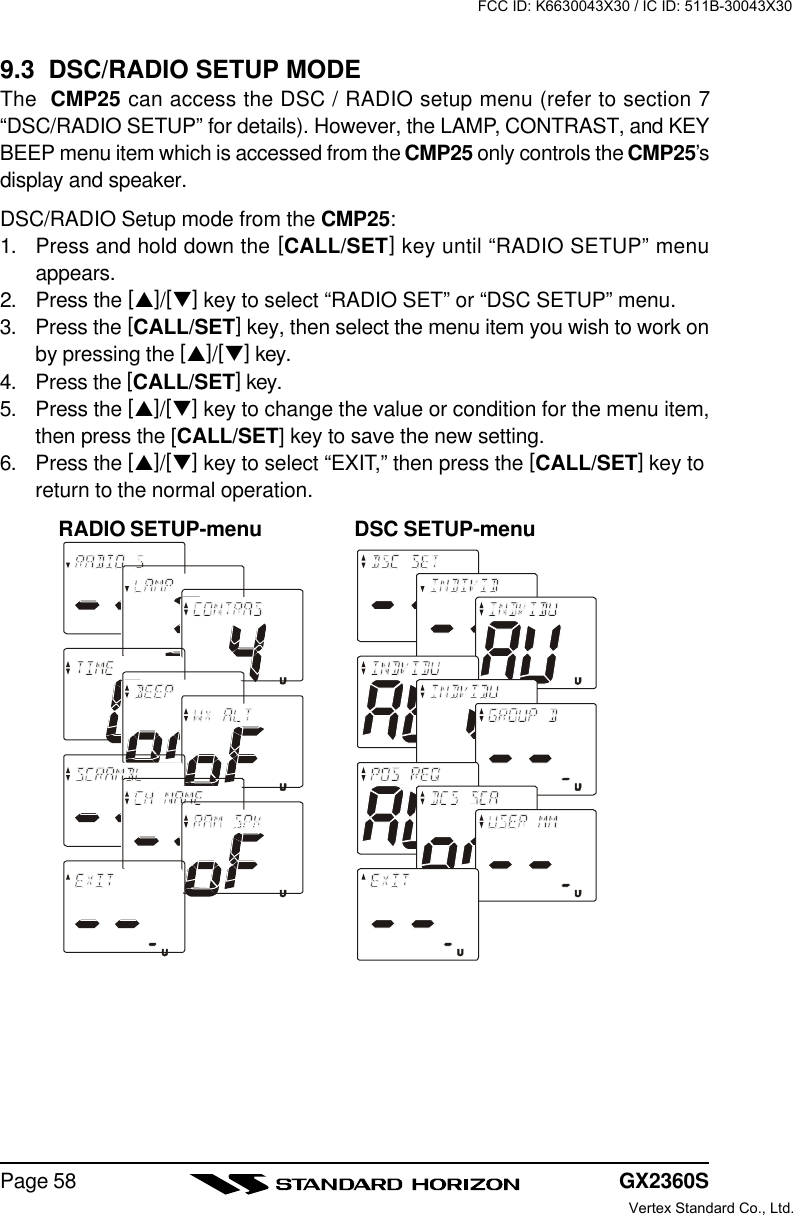 GX2360SPage 589.3  DSC/RADIO SETUP MODEThe  CMP25 can access the DSC / RADIO setup menu (refer to section 7“DSC/RADIO SETUP” for details). However, the LAMP, CONTRAST, and KEYBEEP menu item which is accessed from the CMP25 only controls the CMP25’sdisplay and speaker.DSC/RADIO Setup mode from the CMP25:1. Press and hold down the [CALL/SET] key until “RADIO SETUP” menuappears.2. Press the [p]/[q] key to select “RADIO SET” or “DSC SETUP” menu.3. Press the [CALL/SET] key, then select the menu item you wish to work onby pressing the [p]/[q] key.4. Press the [CALL/SET] key.5. Press the [p]/[q] key to change the value or condition for the menu item,then press the [CALL/SET] key to save the new setting.6. Press the [p]/[q] key to select “EXIT,” then press the [CALL/SET] key toreturn to the normal operation.RADIO SETUP-menu DSC SETUP-menuFCC ID: K6630043X30 / IC ID: 511B-30043X30Vertex Standard Co., Ltd.