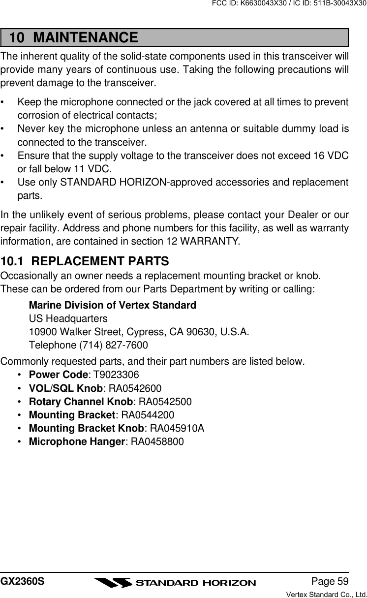 Page 59GX2360S10  MAINTENANCEThe inherent quality of the solid-state components used in this transceiver willprovide many years of continuous use. Taking the following precautions willprevent damage to the transceiver.•Keep the microphone connected or the jack covered at all times to preventcorrosion of electrical contacts;•Never key the microphone unless an antenna or suitable dummy load isconnected to the transceiver.•Ensure that the supply voltage to the transceiver does not exceed 16 VDCor fall below 11 VDC.•Use only STANDARD HORIZON-approved accessories and replacementparts.In the unlikely event of serious problems, please contact your Dealer or ourrepair facility. Address and phone numbers for this facility, as well as warrantyinformation, are contained in section 12 WARRANTY.10.1  REPLACEMENT PARTSOccasionally an owner needs a replacement mounting bracket or knob.These can be ordered from our Parts Department by writing or calling:Marine Division of Vertex StandardUS Headquarters10900 Walker Street, Cypress, CA 90630, U.S.A.Telephone (714) 827-7600Commonly requested parts, and their part numbers are listed below.•Power Code: T9023306•VOL/SQL Knob: RA0542600•Rotary Channel Knob: RA0542500•Mounting Bracket: RA0544200•Mounting Bracket Knob: RA045910A•Microphone Hanger: RA0458800FCC ID: K6630043X30 / IC ID: 511B-30043X30Vertex Standard Co., Ltd.