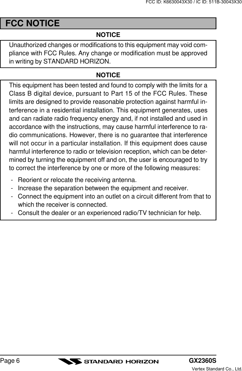 GX2360SPage 6FCC NOTICENOTICEUnauthorized changes or modifications to this equipment may void com-pliance with FCC Rules. Any change or modification must be approvedin writing by STANDARD HORIZON.NOTICEThis equipment has been tested and found to comply with the limits for aClass B digital device, pursuant to Part 15 of the FCC Rules. Theselimits are designed to provide reasonable protection against harmful in-terference in a residential installation. This equipment generates, usesand can radiate radio frequency energy and, if not installed and used inaccordance with the instructions, may cause harmful interference to ra-dio communications. However, there is no guarantee that interferencewill not occur in a particular installation. If this equipment does causeharmful interference to radio or television reception, which can be deter-mined by turning the equipment off and on, the user is encouraged to tryto correct the interference by one or more of the following measures:-Reorient or relocate the receiving antenna.-Increase the separation between the equipment and receiver.-Connect the equipment into an outlet on a circuit different from that towhich the receiver is connected.-Consult the dealer or an experienced radio/TV technician for help.FCC ID: K6630043X30 / IC ID: 511B-30043X30Vertex Standard Co., Ltd.