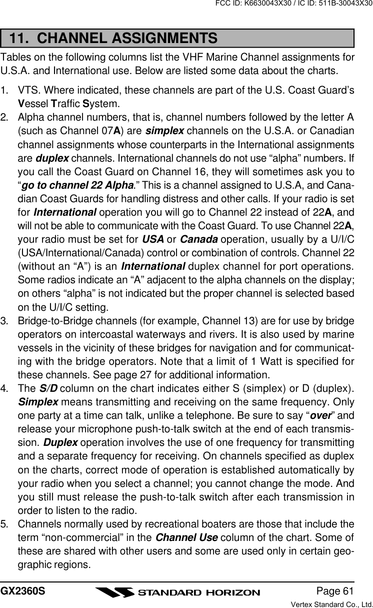 Page 61GX2360S11.  CHANNEL ASSIGNMENTSTables on the following columns list the VHF Marine Channel assignments forU.S.A. and International use. Below are listed some data about the charts.1. VTS. Where indicated, these channels are part of the U.S. Coast Guard’sVessel Traffic System.2. Alpha channel numbers, that is, channel numbers followed by the letter A(such as Channel 07A) are simplex channels on the U.S.A. or Canadianchannel assignments whose counterparts in the International assignmentsare duplex channels. International channels do not use “alpha” numbers. Ifyou call the Coast Guard on Channel 16, they will sometimes ask you to“go to channel 22 Alpha.” This is a channel assigned to U.S.A, and Cana-dian Coast Guards for handling distress and other calls. If your radio is setfor International operation you will go to Channel 22 instead of 22A, andwill not be able to communicate with the Coast Guard. To use Channel 22A,your radio must be set for USA or Canada operation, usually by a U/I/C(USA/International/Canada) control or combination of controls. Channel 22(without an “A”) is an International duplex channel for port operations.Some radios indicate an “A” adjacent to the alpha channels on the display;on others “alpha” is not indicated but the proper channel is selected basedon the U/I/C setting.3. Bridge-to-Bridge channels (for example, Channel 13) are for use by bridgeoperators on intercoastal waterways and rivers. It is also used by marinevessels in the vicinity of these bridges for navigation and for communicat-ing with the bridge operators. Note that a limit of 1 Watt is specified forthese channels. See page 27 for additional information.4. The S/D column on the chart indicates either S (simplex) or D (duplex).Simplex means transmitting and receiving on the same frequency. Onlyone party at a time can talk, unlike a telephone. Be sure to say “over” andrelease your microphone push-to-talk switch at the end of each transmis-sion. Duplex operation involves the use of one frequency for transmittingand a separate frequency for receiving. On channels specified as duplexon the charts, correct mode of operation is established automatically byyour radio when you select a channel; you cannot change the mode. Andyou still must release the push-to-talk switch after each transmission inorder to listen to the radio.5. Channels normally used by recreational boaters are those that include theterm “non-commercial” in the Channel Use column of the chart. Some ofthese are shared with other users and some are used only in certain geo-graphic regions.FCC ID: K6630043X30 / IC ID: 511B-30043X30Vertex Standard Co., Ltd.