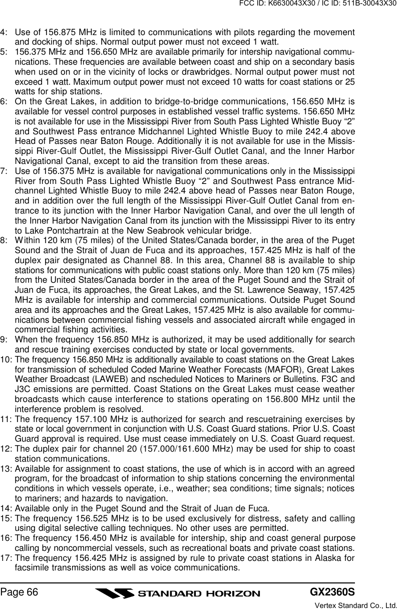 GX2360SPage 664: Use of 156.875 MHz is limited to communications with pilots regarding the movementand docking of ships. Normal output power must not exceed 1 watt.5: 156.375 MHz and 156.650 MHz are available primarily for intership navigational commu-nications. These frequencies are available between coast and ship on a secondary basiswhen used on or in the vicinity of locks or drawbridges. Normal output power must notexceed 1 watt. Maximum output power must not exceed 10 watts for coast stations or 25watts for ship stations.6: On the Great Lakes, in addition to bridge-to-bridge communications, 156.650 MHz isavailable for vessel control purposes in established vessel traffic systems. 156.650 MHzis not available for use in the Mississippi River from South Pass Lighted Whistle Buoy “2”and Southwest Pass entrance Midchannel Lighted Whistle Buoy to mile 242.4 aboveHead of Passes near Baton Rouge. Additionally it is not available for use in the Missis-sippi River-Gulf Outlet, the Mississippi River-Gulf Outlet Canal, and the Inner HarborNavigational Canal, except to aid the transition from these areas.7: Use of 156.375 MHz is available for navigational communications only in the MississippiRiver from South Pass Lighted Whistle Buoy “2” and Southwest Pass entrance Mid-channel Lighted Whistle Buoy to mile 242.4 above head of Passes near Baton Rouge,and in addition over the full length of the Mississippi River-Gulf Outlet Canal from en-trance to its junction with the Inner Harbor Navigation Canal, and over the ull length ofthe Inner Harbor Navigation Canal from its junction with the Mississippi River to its entryto Lake Pontchartrain at the New Seabrook vehicular bridge.8: Within 120 km (75 miles) of the United States/Canada border, in the area of the PugetSound and the Strait of Juan de Fuca and its approaches, 157.425 MHz is half of theduplex pair designated as Channel 88. In this area, Channel 88 is available to shipstations for communications with public coast stations only. More than 120 km (75 miles)from the United States/Canada border in the area of the Puget Sound and the Strait ofJuan de Fuca, its approaches, the Great Lakes, and the St. Lawrence Seaway, 157.425MHz is available for intership and commercial communications. Outside Puget Soundarea and its approaches and the Great Lakes, 157.425 MHz is also available for commu-nications between commercial fishing vessels and associated aircraft while engaged incommercial fishing activities.9: When the frequency 156.850 MHz is authorized, it may be used additionally for searchand rescue training exercises conducted by state or local governments.10: The frequency 156.850 MHz is additionally available to coast stations on the Great Lakesfor transmission of scheduled Coded Marine Weather Forecasts (MAFOR), Great LakesWeather Broadcast (LAWEB) and nscheduled Notices to Mariners or Bulletins. F3C andJ3C emissions are permitted. Coast Stations on the Great Lakes must cease weatherbroadcasts which cause interference to stations operating on 156.800 MHz until theinterference problem is resolved.11: The frequency 157.100 MHz is authorized for search and rescuetraining exercises bystate or local government in conjunction with U.S. Coast Guard stations. Prior U.S. CoastGuard approval is required. Use must cease immediately on U.S. Coast Guard request.12: The duplex pair for channel 20 (157.000/161.600 MHz) may be used for ship to coaststation communications.13: Available for assignment to coast stations, the use of which is in accord with an agreedprogram, for the broadcast of information to ship stations concerning the environmentalconditions in which vessels operate, i.e., weather; sea conditions; time signals; noticesto mariners; and hazards to navigation.14: Available only in the Puget Sound and the Strait of Juan de Fuca.15: The frequency 156.525 MHz is to be used exclusively for distress, safety and callingusing digital selective calling techniques. No other uses are permitted.16: The frequency 156.450 MHz is available for intership, ship and coast general purposecalling by noncommercial vessels, such as recreational boats and private coast stations.17: The frequency 156.425 MHz is assigned by rule to private coast stations in Alaska forfacsimile transmissions as well as voice communications.FCC ID: K6630043X30 / IC ID: 511B-30043X30Vertex Standard Co., Ltd.