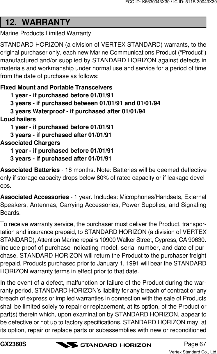 Page 67GX2360S12.  WARRANTYMarine Products Limited WarrantySTANDARD HORIZON (a division of VERTEX STANDARD) warrants, to theoriginal purchaser only, each new Marine Communications Product (“Product”)manufactured and/or supplied by STANDARD HORIZON against defects inmaterials and workmanship under normal use and service for a period of timefrom the date of purchase as follows:Fixed Mount and Portable Transceivers1 year - if purchased before 01/01/913 years - if purchased between 01/01/91 and 01/01/943 years Waterproof - if purchased after 01/01/94Loud hailers1 year - if purchased before 01/01/913 years - if purchased after 01/01/91Associated Chargers1 year - if purchased before 01/01/913 years - if purchased after 01/01/91Associated Batteries - 18 months. Note: Batteries will be deemed deflectiveonly if storage capacity drops below 80% of rated capacity or if leakage devel-ops.Associated Accessories - 1 year. Includes: Microphones/Handsets, ExternalSpeakers, Antennas, Carrying Accessories, Power Supplies, and SignalingBoards.To receive warranty service, the purchaser must deliver the Product, transpor-tation and insurance prepaid, to STANDARD HORIZON (a division of VERTEXSTANDARD), Attention Marine repairs 10900 Walker Street, Cypress, CA 90630.Include proof of purchase indicating model. serial number, and date of pur-chase. STANDARD HORIZON will return the Product to the purchaser freightprepaid. Products purchased prior to January 1, 1991 will bear the STANDARDHORIZON warranty terms in effect prior to that date.In the event of a defect, malfunction or failure of the Product during the war-ranty period, STANDARD HORIZON’s liability for any breach of contract or anybreach of express or implied warranties in connection with the sale of Productsshall be limited solely to repair or replacement, at its option, of the Product orpart(s) therein which, upon examination by STANDARD HORIZON, appear tobe defective or not up to factory specifications. STANDARD HORIZON may, atits option, repair or replace parts or subassemblies with new or reconditionedFCC ID: K6630043X30 / IC ID: 511B-30043X30Vertex Standard Co., Ltd.