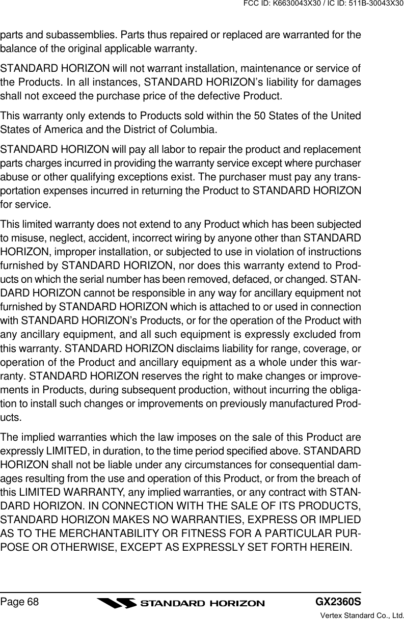 GX2360SPage 68parts and subassemblies. Parts thus repaired or replaced are warranted for thebalance of the original applicable warranty.STANDARD HORIZON will not warrant installation, maintenance or service ofthe Products. In all instances, STANDARD HORIZON’s liability for damagesshall not exceed the purchase price of the defective Product.This warranty only extends to Products sold within the 50 States of the UnitedStates of America and the District of Columbia.STANDARD HORIZON will pay all labor to repair the product and replacementparts charges incurred in providing the warranty service except where purchaserabuse or other qualifying exceptions exist. The purchaser must pay any trans-portation expenses incurred in returning the Product to STANDARD HORIZONfor service.This limited warranty does not extend to any Product which has been subjectedto misuse, neglect, accident, incorrect wiring by anyone other than STANDARDHORIZON, improper installation, or subjected to use in violation of instructionsfurnished by STANDARD HORIZON, nor does this warranty extend to Prod-ucts on which the serial number has been removed, defaced, or changed. STAN-DARD HORIZON cannot be responsible in any way for ancillary equipment notfurnished by STANDARD HORIZON which is attached to or used in connectionwith STANDARD HORIZON’s Products, or for the operation of the Product withany ancillary equipment, and all such equipment is expressly excluded fromthis warranty. STANDARD HORIZON disclaims liability for range, coverage, oroperation of the Product and ancillary equipment as a whole under this war-ranty. STANDARD HORIZON reserves the right to make changes or improve-ments in Products, during subsequent production, without incurring the obliga-tion to install such changes or improvements on previously manufactured Prod-ucts.The implied warranties which the law imposes on the sale of this Product areexpressly LIMITED, in duration, to the time period specified above. STANDARDHORIZON shall not be liable under any circumstances for consequential dam-ages resulting from the use and operation of this Product, or from the breach ofthis LIMITED WARRANTY, any implied warranties, or any contract with STAN-DARD HORIZON. IN CONNECTION WITH THE SALE OF ITS PRODUCTS,STANDARD HORIZON MAKES NO WARRANTIES, EXPRESS OR IMPLIEDAS TO THE MERCHANTABILITY OR FITNESS FOR A PARTICULAR PUR-POSE OR OTHERWISE, EXCEPT AS EXPRESSLY SET FORTH HEREIN.FCC ID: K6630043X30 / IC ID: 511B-30043X30Vertex Standard Co., Ltd.