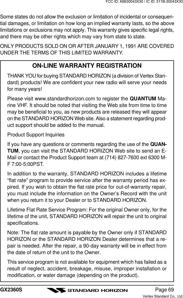 Page 69GX2360SSome states do not allow the exclusion or limitation of incidental or consequen-tial damages, or limitation on how long an implied warranty lasts, so the abovelimitations or exclusions may not apply. This warranty gives specific legal rights,and there may be other rights which may vary from state to state.ONLY PRODUCTS SOLD ON OR AFTER JANUARY 1, 1991 ARE COVEREDUNDER THE TERMS OF THIS LIMITED WARRANTY.ON-LINE WARRANTY REGISTRATIONTHANK YOU for buying STANDARD HORIZON (a division of Vertex Stan-dard) products! We are confident your new radio will serve your needsfor many years!Please visit www.standardhorizon.com to register the QUANTUM Ma-rine VHF. It should be noted that visiting the Web site from time to timemay be beneficial to you, as new products are released they will appearon the STANDARD HORIZON Web site. Also a statement regarding prod-uct support should be added to the manual.Product Support InquiriesIf you have any questions or comments regarding the use of the QUAN-TUM, you can visit the STANDARD HORIZON Web site to send an E-Mail or contact the Product Support team at (714) 827-7600 ext 6300 M-F 7:00-5:00PST.In addition to the warranty, STANDARD HORIZON includes a lifetime“flat rate” program to provide service after the warranty period has ex-pired. If you wish to obtain the flat rate price for out-of-warranty repair,you must include the information on the Owner’s Record with the unitwhen you return it to your Dealer or to STANDARD HORIZON.Lifetime Flat Rate Service Program: For the original Owner only, for thelifetime of the unit, STANDARD HORIZON will repair the unit to originalspecifications.Note: The flat rate amount is payable by the Owner only if STANDARDHORIZON or the STANDARD HORIZON Dealer determines that a re-pair is needed. After the repair, a 90-day warranty will be in effect fromthe date of return of the unit to the Owner.This service program is not available for equipment which has failed as aresult of neglect, accident, breakage, misuse, improper installation ormodification, or water damage (depending on the product).FCC ID: K6630043X30 / IC ID: 511B-30043X30Vertex Standard Co., Ltd.