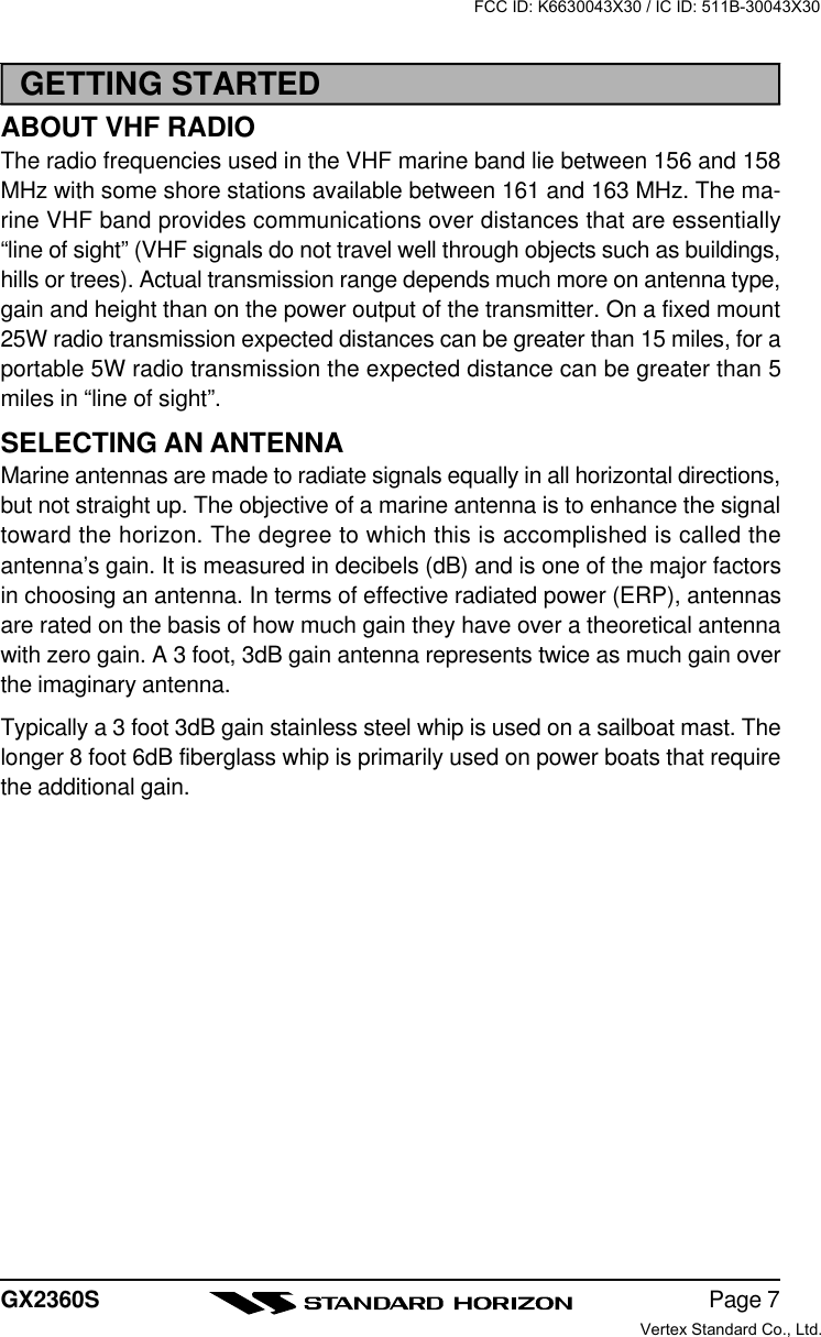 Page 7GX2360SGETTING STARTEDABOUT VHF RADIOThe radio frequencies used in the VHF marine band lie between 156 and 158MHz with some shore stations available between 161 and 163 MHz. The ma-rine VHF band provides communications over distances that are essentially“line of sight” (VHF signals do not travel well through objects such as buildings,hills or trees). Actual transmission range depends much more on antenna type,gain and height than on the power output of the transmitter. On a fixed mount25W radio transmission expected distances can be greater than 15 miles, for aportable 5W radio transmission the expected distance can be greater than 5miles in “line of sight”.SELECTING AN ANTENNAMarine antennas are made to radiate signals equally in all horizontal directions,but not straight up. The objective of a marine antenna is to enhance the signaltoward the horizon. The degree to which this is accomplished is called theantenna’s gain. It is measured in decibels (dB) and is one of the major factorsin choosing an antenna. In terms of effective radiated power (ERP), antennasare rated on the basis of how much gain they have over a theoretical antennawith zero gain. A 3 foot, 3dB gain antenna represents twice as much gain overthe imaginary antenna.Typically a 3 foot 3dB gain stainless steel whip is used on a sailboat mast. Thelonger 8 foot 6dB fiberglass whip is primarily used on power boats that requirethe additional gain.FCC ID: K6630043X30 / IC ID: 511B-30043X30Vertex Standard Co., Ltd.