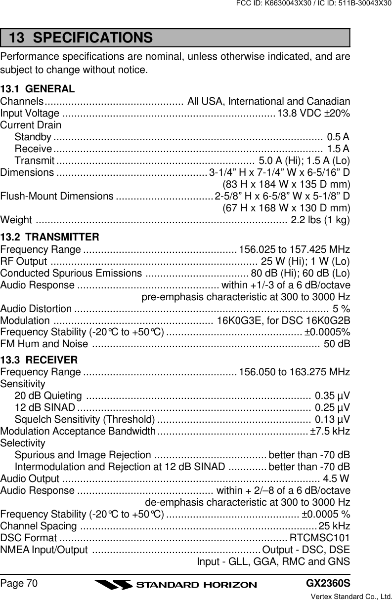 GX2360SPage 7013  SPECIFICATIONSPerformance specifications are nominal, unless otherwise indicated, and aresubject to change without notice.13.1  GENERALChannels............................................... All USA, International and CanadianInput Voltage ........................................................................13.8 VDC ±20%Current DrainStandby ........................................................................................... 0.5 AReceive........................................................................................... 1.5 ATransmit ................................................................... 5.0 A (Hi); 1.5 A (Lo)Dimensions ...................................................3-1/4” H x 7-1/4” W x 6-5/16” D(83 H x 184 W x 135 D mm)Flush-Mount Dimensions .................................2-5/8” H x 6-5/8” W x 5-1/8” D(67 H x 168 W x 130 D mm)Weight ..................................................................................... 2.2 lbs (1 kg)13.2  TRANSMITTERFrequency Range ....................................................156.025 to 157.425 MHzRF Output ...................................................................... 25 W (Hi); 1 W (Lo)Conducted Spurious Emissions ................................... 80 dB (Hi); 60 dB (Lo)Audio Response ................................................ within +1/-3 of a 6 dB/octavepre-emphasis characteristic at 300 to 3000 HzAudio Distortion ...................................................................................... 5 %Modulation ...................................................... 16K0G3E, for DSC 16K0G2BFrequency Stability (-20°C to +50°C) .............................................. ±0.0005%FM Hum and Noise ............................................................................. 50 dB13.3  RECEIVERFrequency Range ....................................................156.050 to 163.275 MHzSensitivity20 dB Quieting ............................................................................ 0.35 µV12 dB SINAD ............................................................................... 0.25 µVSquelch Sensitivity (Threshold) .................................................... 0.13 µVModulation Acceptance Bandwidth................................................... ±7.5 kHzSelectivitySpurious and Image Rejection ...................................... better than -70 dBIntermodulation and Rejection at 12 dB SINAD ............. better than -70 dBAudio Output ....................................................................................... 4.5 WAudio Response .............................................. within + 2/–8 of a 6 dB/octavede-emphasis characteristic at 300 to 3000 HzFrequency Stability (-20°C to +50°C) ............................................. ±0.0005 %Channel Spacing ................................................................................25 kHzDSC Format ............................................................................. RTCMSC101NMEA Input/Output .........................................................Output - DSC, DSEInput - GLL, GGA, RMC and GNSFCC ID: K6630043X30 / IC ID: 511B-30043X30Vertex Standard Co., Ltd.