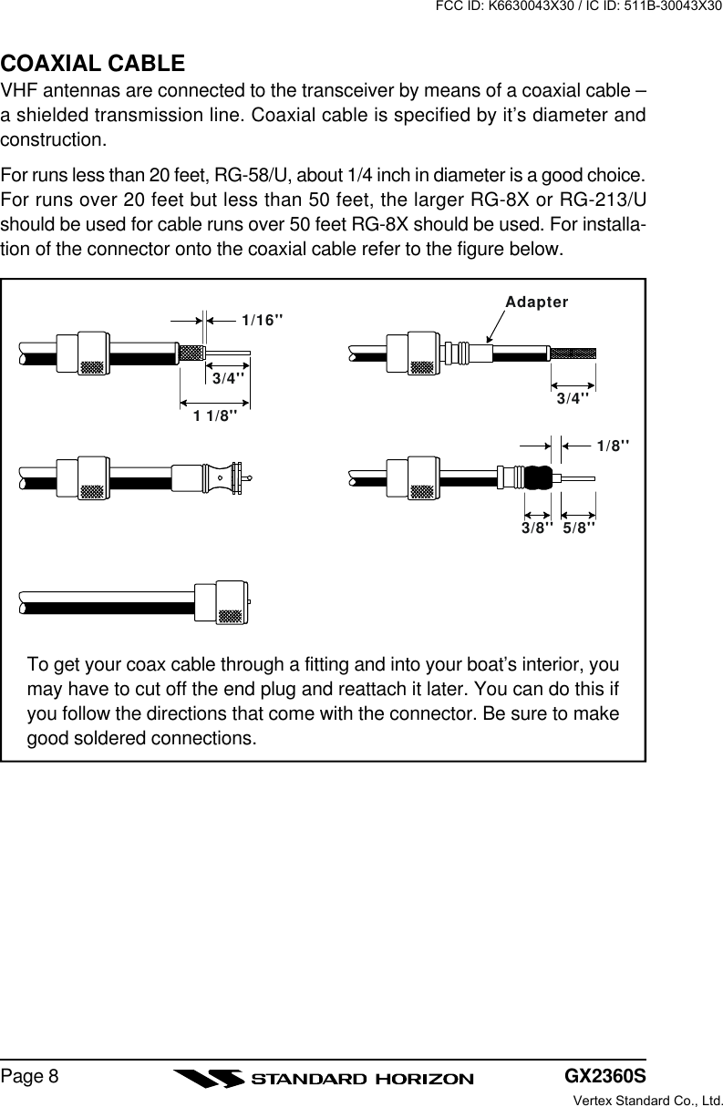 GX2360SPage 8COAXIAL CABLEVHF antennas are connected to the transceiver by means of a coaxial cable –a shielded transmission line. Coaxial cable is specified by it’s diameter andconstruction.For runs less than 20 feet, RG-58/U, about 1/4 inch in diameter is a good choice.For runs over 20 feet but less than 50 feet, the larger RG-8X or RG-213/Ushould be used for cable runs over 50 feet RG-8X should be used. For installa-tion of the connector onto the coaxial cable refer to the figure below.To get your coax cable through a fitting and into your boat’s interior, youmay have to cut off the end plug and reattach it later. You can do this ifyou follow the directions that come with the connector. Be sure to makegood soldered connections.1/16&apos;&apos;3/4&apos;&apos;3/4&apos;&apos;1 1/8&apos;&apos;1/8&apos;&apos;5/8&apos;&apos;3/8&apos;&apos;AdapterFCC ID: K6630043X30 / IC ID: 511B-30043X30Vertex Standard Co., Ltd.