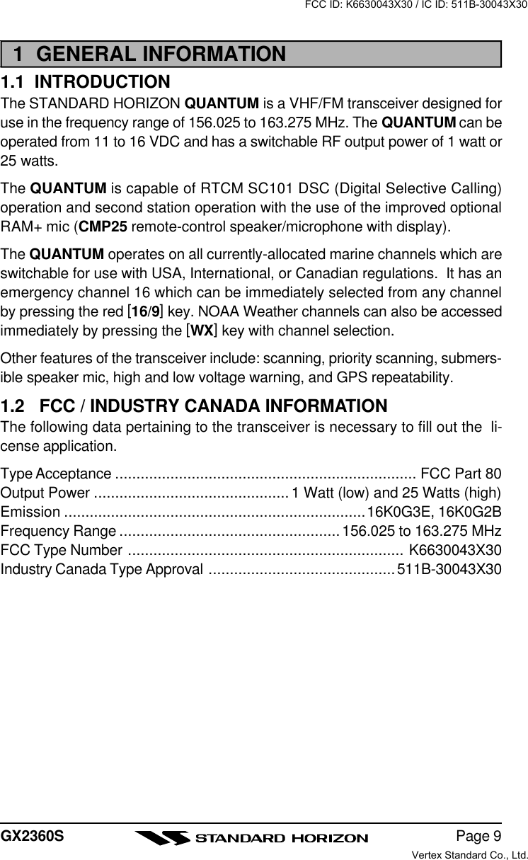 Page 9GX2360S1  GENERAL INFORMATION1.1  INTRODUCTIONThe STANDARD HORIZON QUANTUM is a VHF/FM transceiver designed foruse in the frequency range of 156.025 to 163.275 MHz. The QUANTUM can beoperated from 11 to 16 VDC and has a switchable RF output power of 1 watt or25 watts.The QUANTUM is capable of RTCM SC101 DSC (Digital Selective Calling)operation and second station operation with the use of the improved optionalRAM+ mic (CMP25 remote-control speaker/microphone with display).The QUANTUM operates on all currently-allocated marine channels which areswitchable for use with USA, International, or Canadian regulations.  It has anemergency channel 16 which can be immediately selected from any channelby pressing the red [16/9] key. NOAA Weather channels can also be accessedimmediately by pressing the [WX] key with channel selection.Other features of the transceiver include: scanning, priority scanning, submers-ible speaker mic, high and low voltage warning, and GPS repeatability.1.2   FCC / INDUSTRY CANADA INFORMATIONThe following data pertaining to the transceiver is necessary to fill out the  li-cense application.Type Acceptance ....................................................................... FCC Part 80Output Power .............................................. 1 Watt (low) and 25 Watts (high)Emission .......................................................................16K0G3E, 16K0G2BFrequency Range ....................................................156.025 to 163.275 MHzFCC Type Number ................................................................. K6630043X30Industry Canada Type Approval ............................................511B-30043X30FCC ID: K6630043X30 / IC ID: 511B-30043X30Vertex Standard Co., Ltd.