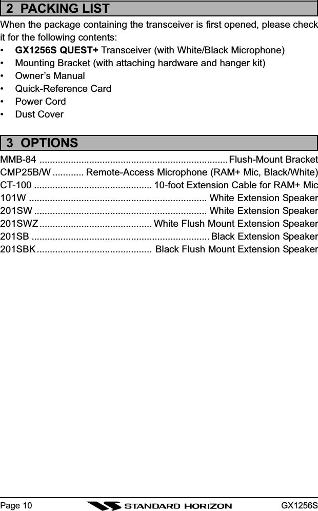 GX1256SPage 102  PACKING LISTWhen the package containing the transceiver is first opened, please checkit for the following contents:•GX1256S QUEST+ Transceiver (with White/Black Microphone)• Mounting Bracket (with attaching hardware and hanger kit)• Owner’s Manual• Quick-Reference Card• Power Cord• Dust Cover3  OPTIONSMMB-84 ........................................................................Flush-Mount BracketCMP25B/W ............ Remote-Access Microphone (RAM+ Mic, Black/White)CT-100 ............................................. 10-foot Extension Cable for RAM+ Mic101W .................................................................... White Extension Speaker201SW .................................................................. White Extension Speaker201SWZ........................................... White Flush Mount Extension Speaker201SB .................................................................... Black Extension Speaker201SBK ............................................ Black Flush Mount Extension Speaker