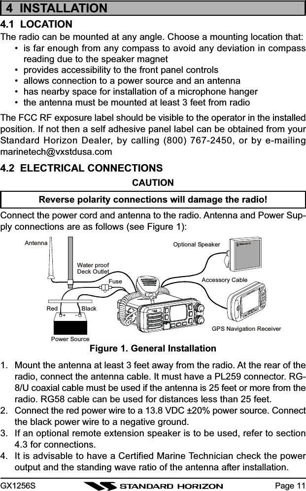 GX1256S Page 114  INSTALLATION4.1  LOCATIONThe radio can be mounted at any angle. Choose a mounting location that:• is far enough from any compass to avoid any deviation in compassreading due to the speaker magnet• provides accessibility to the front panel controls• allows connection to a power source and an antenna• has nearby space for installation of a microphone hanger• the antenna must be mounted at least 3 feet from radioThe FCC RF exposure label should be visible to the operator in the installedposition. If not then a self adhesive panel label can be obtained from yourStandard Horizon Dealer, by calling (800) 767-2450, or by e-mailingmarinetech@vxstdusa.com4.2  ELECTRICAL CONNECTIONSCAUTIONReverse polarity connections will damage the radio!Connect the power cord and antenna to the radio. Antenna and Power Sup-ply connections are as follows (see Figure 1):1. Mount the antenna at least 3 feet away from the radio. At the rear of theradio, connect the antenna cable. It must have a PL259 connector. RG-8/U coaxial cable must be used if the antenna is 25 feet or more from theradio. RG58 cable can be used for distances less than 25 feet.2. Connect the red power wire to a 13.8 VDC ±20% power source. Connectthe black power wire to a negative ground.3. If an optional remote extension speaker is to be used, refer to section4.3 for connections.4. It is advisable to have a Certified Marine Technician check the poweroutput and the standing wave ratio of the antenna after installation.Figure 1. General InstallationGPS Navigation ReceiverAccessory CableOptional SpeakerAntennaFuseRedPower SourceBlackWater proofDeck Outlet