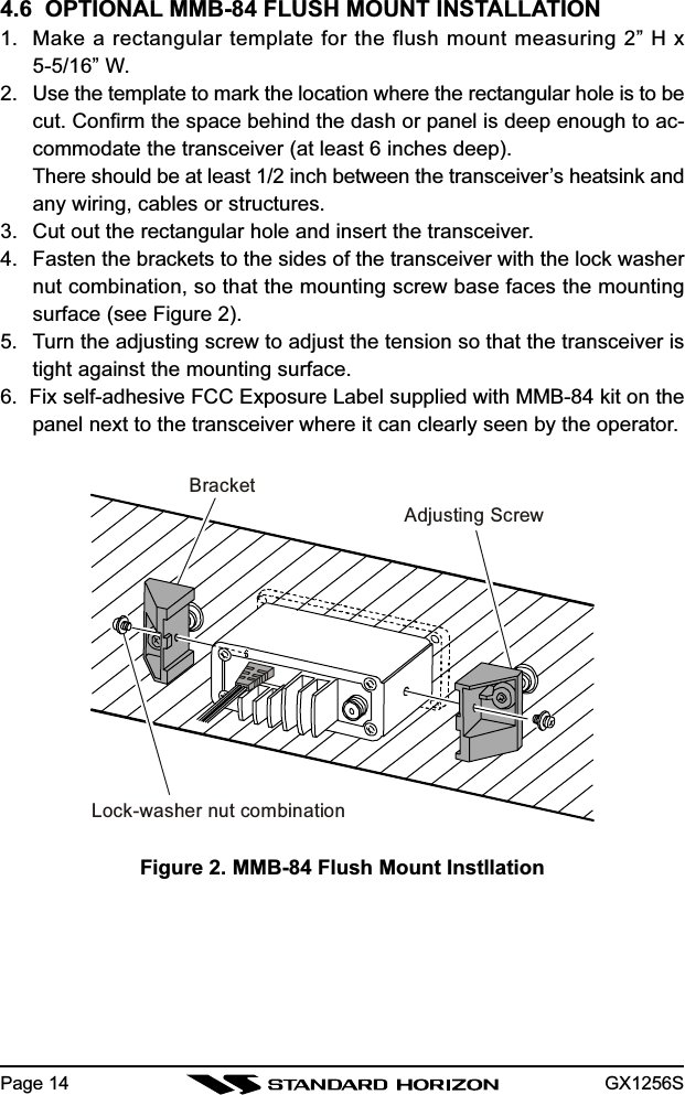 GX1256SPage 144.6  OPTIONAL MMB-84 FLUSH MOUNT INSTALLATION1. Make a rectangular template for the flush mount measuring 2” H x5-5/16” W.2. Use the template to mark the location where the rectangular hole is to becut. Confirm the space behind the dash or panel is deep enough to ac-commodate the transceiver (at least 6 inches deep).There should be at least 1/2 inch between the transceiver’s heatsink andany wiring, cables or structures.3. Cut out the rectangular hole and insert the transceiver.4. Fasten the brackets to the sides of the transceiver with the lock washernut combination, so that the mounting screw base faces the mountingsurface (see Figure 2).5. Turn the adjusting screw to adjust the tension so that the transceiver istight against the mounting surface.6.  Fix self-adhesive FCC Exposure Label supplied with MMB-84 kit on thepanel next to the transceiver where it can clearly seen by the operator.Figure 2. MMB-84 Flush Mount InstllationBracketAdjusting ScrewLock-washer nut combination