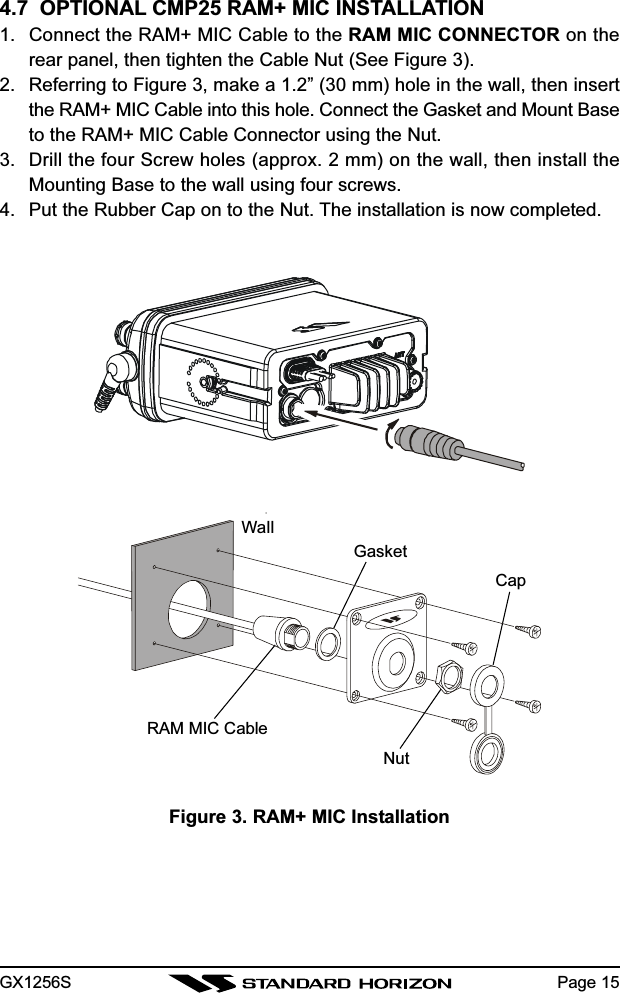 GX1256S Page 154.7  OPTIONAL CMP25 RAM+ MIC INSTALLATION1. Connect the RAM+ MIC Cable to the RAM MIC CONNECTOR on therear panel, then tighten the Cable Nut (See Figure 3).2. Referring to Figure 3, make a 1.2” (30 mm) hole in the wall, then insertthe RAM+ MIC Cable into this hole. Connect the Gasket and Mount Baseto the RAM+ MIC Cable Connector using the Nut.3. Drill the four Screw holes (approx. 2 mm) on the wall, then install theMounting Base to the wall using four screws.4. Put the Rubber Cap on to the Nut. The installation is now completed.Figure 3. RAM+ MIC InstallationWallGasketCapNutRAM MIC Cable