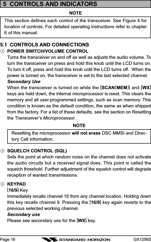 GX1256SPage 165  CONTROLS AND INDICATORSNOTEThis section defines each control of the transceiver. See Figure 4 forlocation of controls. For detailed operating instructions refer to chapter6 of this manual.5.1  CONTROLS AND CONNECTIONSPOWER SWITCH/VOLUME CONTROLTurns the transceiver on and off as well as adjusts the audio volume. Toturn the transceiver on press and hold this knob until the LCD turns on.To turn it off, press and hold this knob until the LCD turns off.  When thepower is turned on, the transceiver is set to the last selected channel.Secondary UseWhen the transceiver is turned on while the [SCAN(MEM)] and [WX]keys are held down, the internal microprocessor is reset. This clears thememory and all user-programmed settings, such as scan memory. Thiscondition is known as the default condition, the same as when shippedfrom the factory. For a list of these defaults, see the section on Resettingthe Transceiver’s Microprocessor.NOTEResetting the microprocessor will not erase DSC MMSI and Direc-tory Call information.SQUELCH CONTROL (SQL)Sets the point at which random noise on the channel does not activatethe audio circuits but a received signal does. This point is called thesquelch threshold. Further adjustment of the squelch control will degradereception of wanted transmissions.KEYPAD[16/9] KeyImmediately recalls channel 16 from any channel location. Holding downthis key recalls channel 9. Pressing the [16/9] key again reverts to theprevious selected working channel.Secondary usePlease see secondary use for the [WX] key.