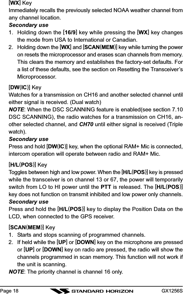 GX1256SPage 18[WX] KeyImmediately recalls the previously selected NOAA weather channel fromany channel location.Secondary use1. Holding down the [16/9] key while pressing the [WX] key changesthe mode from USA to International or Canadian.2. Holding down the [WX] and [SCAN(MEM)] key while turning the poweron resets the microprocessor and erases scan channels from memory.This clears the memory and establishes the factory-set defaults. Fora list of these defaults, see the section on Resetting the Transceiver’sMicroprocessor.[DW(IC)] KeyWatches for a transmission on CH16 and another selected channel untileither signal is received. (Dual watch)NOTE: When the DSC SCANNING feature is enabled(see section 7.10DSC SCANNING), the radio watches for a transmission on CH16, an-other selected channel, and CH70 until either signal is received (Triplewatch).Secondary usePress and hold [DW(IC)] key, when the optional RAM+ Mic is connected,intercom operation will operate between radio and RAM+ Mic.[H/L(POS)] KeyToggles between high and low power. When the [H/L(POS)] key is pressedwhile the transceiver is on channel 13 or 67, the power will temporarilyswitch from LO to HI power until the PTT is released. The [H/L(POS)]key does not function on transmit inhibited and low power only channels.Secondary usePress and hold the [H/L(POS)] key to display the Position Data on theLCD, when connected to the GPS receiver.[SCAN(MEM)] Key1. Starts and stops scanning of programmed channels.2. If held while the [UP] or [DOWN] key on the microphone are pressedor [UP] or [DOWN] key on radio are pressed, the radio will show thechannels programmed in scan memory. This function will not work ifthe unit is scanning.NOTE: The priority channel is channel 16 only.